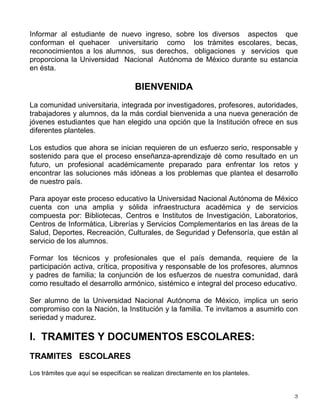 Informar al estudiante de nuevo ingreso, sobre los diversos aspectos que
conforman el quehacer universitario como los trámites escolares, becas,
reconocimientos a los alumnos, sus derechos, obligaciones y servicios que
proporciona la Universidad Nacional Autónoma de México durante su estancia
en ésta.
BIENVENIDA
La comunidad universitaria, integrada por investigadores, profesores, autoridades,
trabajadores y alumnos, da la más cordial bienvenida a una nueva generación de
jóvenes estudiantes que han elegido una opción que la Institución ofrece en sus
diferentes planteles.
Los estudios que ahora se inician requieren de un esfuerzo serio, responsable y
sostenido para que el proceso enseñanza-aprendizaje dé como resultado en un
futuro, un profesional académicamente preparado para enfrentar los retos y
encontrar las soluciones más idóneas a los problemas que plantea el desarrollo
de nuestro país.
Para apoyar este proceso educativo la Universidad Nacional Autónoma de México
cuenta con una amplia y sólida infraestructura académica y de servicios
compuesta por: Bibliotecas, Centros e Institutos de Investigación, Laboratorios,
Centros de Informática, Librerías y Servicios Complementarios en las áreas de la
Salud, Deportes, Recreación, Culturales, de Seguridad y Defensoría, que están al
servicio de los alumnos.
Formar los técnicos y profesionales que el país demanda, requiere de la
participación activa, crítica, propositiva y responsable de los profesores, alumnos
y padres de familia; la conjunción de los esfuerzos de nuestra comunidad, dará
como resultado el desarrollo armónico, sistémico e integral del proceso educativo.
Ser alumno de la Universidad Nacional Autónoma de México, implica un serio
compromiso con la Nación, la Institución y la familia. Te invitamos a asumirlo con
seriedad y madurez.
I. TRAMITES Y DOCUMENTOS ESCOLARES:
TRAMITES ESCOLARES
Los trámites que aquí se especifican se realizan directamente en los planteles.
 