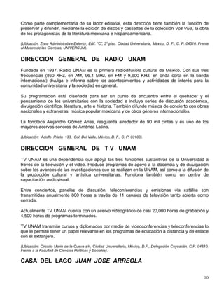 tanto a la comunidad universitaria como a la sociedad en general, de forma temporal o
permanente en los espacios con que cuenta.
Actualmente, están bajo la responsabilidad de la DGAP el Museo Universitario de Ciencias y
Artes (MUCA) C.U. y el MUCA Roma.
(Ubicación: MUCA-CU, Edificio del Museo Universitario Ciencias y Artes. costado sur de la Torre de Rectoría,
Ciudad Universitaria, México D.F., Delegación Coyoacán C.P. 04510, Tel. 5622-0400; MUCA-Roma Tabasco 73,
Col. Roma, México, D. F., CP. 06700).
DIRECCION DE TEATRO Y DANZA
Su principal objetivo es impulsar el desarrollo del teatro y de la danza y se ha ocupado de
apoyar las propuestas teatrales y dancísticas que surgen de la comunidad universitaria, así
como de atender tanto a profesionales como a estudiantes en los terrenos de la
experimentación y la vanguardia.
La Dirección de Teatro y Danza lleva a cabo la programación de sus actividades teatrales en el
teatro Juan Ruíz de Alarcón y en el foro Sor Juana Inés de la Cruz, en Ciudad Universitaria; en
el teatro Santa Catarina y en el foro de la Casa del Teatro, en Coyoacán y, en el foro del Museo
de El Carmen, en San Ángel. Por sus características técnicas, la sala Miguel Covarrubias se
clasifica como un espacio multidisciplinario, donde primordialmente se presentan las distintas
expresiones dancísticas, además de las temporadas del Taller Coreográfico de la UNAM.
Muy importante es el Programa de vinculación y enlace con la comunidad universitaria
diseñado por esta dirección, que contempla diversas plataformas de trabajo: el Carro de
Comedias, Teatro y Danza Itinerantes, Talleres libres de danza y el Festival de Teatro
Universitario, entre otras.
(Ubicación: Insurgentes Sur 3000, sala Miguel Covarrubias, Centro Cultural Universitario, México, D. F., Delegación
Coyoacán, C.P. 04510).
DIRECCION DE LITERATURA
El propósito de la Dirección de Literatura es incorporar a la comunidad universitaria al ejercicio
de la literatura entendiendo éste como la lectura de obras literarias, el contacto con los autores,
la escritura de obras de ficción, así como la realización de investigaciones y ensayos con el
tema literario.
Toda esta labor es realizada a través de la organización de encuentros, conferencias, mesas
redondas, seminarios, congresos y presentaciones de libros. También lleva a cabo talleres de
creación literaria y se ocupa de la edición de libros y revistas.
Las colecciones que publica son: Antologías, La Carpa, Diagonal. El Estudio, La Huerta, El
Puente, Presente Perpetuo, Rayuela, Rayuela Internacional, Manatí, Material de Lectura y
Coediciones con el Programa Editorial de Humanidades. Edita la revista Los Universitarios,
Periódico de poesía y Punto de Partida, ésta última, con material producido por estudiantes
universitarios.
 