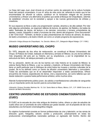 Como parte complementaria de su labor editorial, esta dirección tiene también la función de
preservar y difundir, mediante la edición de discos y cassettes de la colección Voz Viva, la obra
de los protagonistas de la literatura mexicana e hispanoamericana.
(Ubicación: Zona Administrativa Exterior, Edif. “C”, 3º piso. Ciudad Universitaria, México, D. F., C. P. 04510. Frente
al Museo de las Ciencias, UNIVERSUM).
DIRECCION GENERAL DE RADIO UNAM
Fundada en 1937, Radio UNAM es la primera radiodifusora cultural de México. Con sus tres
frecuencias (860 KHz. en AM, 96.1 MHz. en FM y 9,600 KHz. en onda corta en la banda
internacional) divulga e informa sobre los acontecimientos y actividades de interés para la
comunidad universitaria y la sociedad en general.
Su programación está diseñada para ser un punto de encuentro entre el quehacer y el
pensamiento de los universitarios con la sociedad e incluye series de discusión académica,
divulgación científica, literatura, arte e historia. También difunde música de concierto con obras
nacionales y extranjeras, música popular mexicana y de otros géneros internacionales.
La fonoteca Alejandro Gómez Arias, resguarda alrededor de 90 mil cintas y es uno de los
mayores acervos sonoros de América Latina.
(Ubicación: Adolfo Prieto 133, Col. Del Valle, México, D. F., C. P. 03100).
DIRECCION GENERAL DE T V UNAM
TV UNAM es una dependencia que apoya las tres funciones sustantivas de la Universidad a
través de la televisión y el video. Produce programas de apoyo a la docencia y de divulgación
sobre los avances de las investigaciones que se realizan en la UNAM, así como a la difusión de
la producción cultural y artística universitarias. Funciona también como un centro de
capacitación audiovisual.
Entre conciertos, paneles de discusión, teleconferencias y emisiones vía satélite son
transmitidas anualmente 800 horas a través de 11 canales de televisión tanto abierta como
cerrada.
Actualmente TV UNAM cuenta con un acervo videográfico de casi 20,000 horas de grabación y
4,500 horas de programas terminados.
TV UNAM transmite cursos y diplomados por medio de videoconferencias y teleconferencias lo
que le permite tener un papel relevante en los programas de educación a distancia y de enlace
con el extranjero.
(Ubicación: Circuito Mario de la Cueva s/n, Ciudad Universitaria, México, D.F., Delegación Coyoacán. C.P. 04510.
Frente a la Facultad de Ciencias Políticas y Sociales).
CASA DEL LAGO JUAN JOSE ARREOLA
 