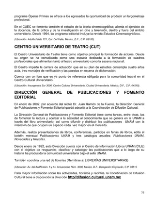 La Casa del Lago Juan José Arreola es el primer centro de extensión de la cultura fundada
fuera del campus universitario. A sus 41 años de vida como tal, refrenda la misión que le fue
encomendada de difundir la cultura, contribuir en la formación integral de los jóvenes
universitarios y ofrecer una alternativa al público que asiste al Bosque de Chapultepec, además
de establecer vínculos con la sociedad y apoyar a las nuevas generaciones de artistas y
creadores.
En sus espacios se lleva a cabo una programación variada, atractiva y de alta calidad. Por citar
sólo algunas actividades, se organizan talleres de lectura, de ajedrez, de filatelia y de bailes de
salón; festivales de danza, de lectura o de ciencias; concursos y torneos universitarios de
ajedrez, cuento, fotografía o cartel y funciones de cine, dentro del programa “Cine Documental”
o del “Cine-Club”. También, se llevan a cabo presentaciones de música de cámara, de danza,
de teatro universitario y de teatro infantil, así como un amplio programa de exposiciones.
(Ubicación: Antiguo Bosque de Chapultepec, 1ra. Sección, México, D.F., Delegación Miguel Hidalgo. C.P. 11560.)
MUSEO UNIVERSITARIO DEL CHOPO
En 1975, después de dos años de restauración, se constituyó el Museo Universitario del
Chopo. El Palacio de Cristal, realizado en Alemania y armado en México, es uno de los edificios
más singulares del país por su historia, por su arquitectura, y por la originalidad de su
estructura de fierro, de tabique prensado y de vidrio.
Por su ubicación, dentro de uno de los barrios con más historia en la ciudad de México: la
colonia Santa María la Ribera, y por su carácter y tradición, el Museo Universitario del Chopo
tiene un perfil particular que lo distingue de entre todos los museos y recintos culturales de la
ciudad. Se le ha definido como un centro de difusión universitario alternativo y comunitario.
Todas las actividades que en él se desarrollan responden a estas características. Ofrece
encuentros de música; espectáculos de danza, cine y exposiciones, así como talleres que van
desde redacción o poesía hasta performance artístico, entre muchos otros.
Atiende fundamentalmente público joven, da cabida a manifestaciones culturales de vanguardia
y es un importante centro de reunión para la comunidad local.
(Ubicación: Enrique González Martínez No. 10, Col. Santa María la Ribera, México, D.F., C.P. 06400 Cerca de la
estación del Metro Revolución).
CENTRO UNIVERSITARIO DE ESTUDIOS CINEMATOGRÁFICOS
(CUEC)
El CUEC es la escuela de cine más antigua de América Latina, ofrece un plan de estudios de
cuatro años con un promedio de ocho materias por grado escolar, con el propósito de dar a los
estudiantes una formación cinematográfica integral.
Su objetivo fundamental consiste en formar profesionistas de cine y televisión, en las ramas de
dirección, guión, fotografía, edición, sonido y producción, prácticamente en todas las
producciones cinematográficas nacionales participa un egresado del Centro. Dentro del
 