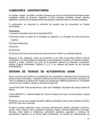 programa Óperas Primas se ofrece a los egresados la oportunidad de producir un largometraje
profesional.
En el CUEC se fomenta también el estudio de la teoría cinematográfica; alienta el ejercicio de
la docencia, de la crítica y de la investigación en cine y televisión, dentro y fuera del ámbito
universitario. Desde 1994, su programa editorial incluye la revista Estudios Cinematográficos.
(Ubicación: Adolfo Prieto 721, Col. Del Valle, México, D.F., C.P. 03100).
CENTRO UNIVERSITARIO DE TEATRO (CUT)
El Centro Universitario de Teatro tiene como objetivo principal la formación de actores. Desde
su origen se ha consolidado como una escuela dedicada a la formación de cuadros
profesionales que alimentan tanto al teatro universitario como la escena nacional.
El Centro imparte la carrera de actuación que en su plan de estudios contempla cuatro años
aula, tres montajes de verificación y las puestas en escena de diplomación.
Cuenta con un foro que es ya punto de referencia obligado para la comunidad teatral en el
Centro Cultural Universitario.
(Ubicación: Insurgentes Sur 3000, Centro Cultural Universitario, Ciudad Universitaria, México, D.F., C.P. 04510).
DIRECCIÓN GENERAL DE PUBLICACIONES Y FOMENTO
EDITORIAL
En enero de 2002, por acuerdo del rector Dr. Juan Ramón de la Fuente, la Dirección General
de Publicaciones y Fomento Editorial quedó adscrita a la Coordinación de Difusión Cultural.
La Dirección General de Publicaciones y Fomento Editorial tiene como tareas, entre otras, las
de fomentar la lectura y acercar a la sociedad al conocimiento que se genera en la UNAM a
través del libro universitario, así como difundir y distribuir las publicaciones UNAM con la
intención de que ocupen un espacio cada vez mayor en el mercado.
Además, realiza presentaciones de libros, conferencias, participa en ferias de libros, edita el
boletín mensual Publicaciones UNAM y tres carálogos anuales: Publicaciones UNAM,
Novedades y Revistas.
Desde enero de 1992, esta Dirección cuenta con el Centro de Información Libros UNAM (CILU)
con el objetivo de resguardar, clasificar y catalogar las publicaciones que a lo largo de su
historia ha producido la comunidad universitaria bajo el sello UNAM.
También coordina una red de librerías (Remitirse a: LIBRERÍAS UNIVERSITARIAS)
(Ubicación: Av. del IMAN Núm. 5 y Av. Universidad Núm. 3000, México, D.F., Delegación Coyoacán, C.P. 04510
Para mayor información sobre las actividades, horarios y recintos, la Coordinación de Difusión
Cultural tiene a disposición la dirección http//difusion.cultural.unam.mx
 