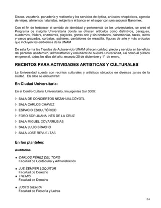 COMEDORES UNIVERSITARIOS
En Acatlán, Aragón, Cuautitlán, Iztacala y Zaragoza así como en la Ciudad Universitaria existen
comedores donde se preparan, expenden y sirven comidas completas; existen además
cafeterías y kioscos en los cuales también se preparan alimentos pero no comidas completas.
A continuación, se menciona la ubicación de aquellos que se encuentran en Ciudad
Universitaria:
Comedores:
1) Central Universitario (Avenida Universidad 2219).
2) Ciencias (entre el anexo de la Facultad de Ingeniería y la Facultad de Ciencias-Circuito
Exterior).
3) Campos Deportivos.
4) Química.
5) Economía.
En los dos primeros se hace descuento a los alumnos al mostrar su credencial vigente.
Respecto a las cafeterías, éstas se encuentran en la Sala Covarrubias (Centro Cultural
Universitario), en las facultades de Medicina y de Arquitectura, Ciencias, en Ciencias Políticas,
Filosofía y Letras, Química, así como en la Dirección General de Televisión Universitaria
(Centro Cultural Universitario, Edificios C y D, a un costado del Museo de las Ciencias
(UNIVERSUM).
SISTEMA DE TIENDAS DE AUTOSERVICIO UNAM
Como una forma de contribuir a la satisfacción de necesidades materiales de los miembros de
la Comunidad Universitaria, mediante la oferta de bienes de consumo de primera necesidad, en
1978 se estableció el Sistema de Tiendas de Autoservicio UNAM Actualmente la Universidad
cuenta con dos unidades, siendo su ubicación la siguiente:
Tienda ACATLAN: Calle de Alcanfores y San Juan Totoltepec, Naucalpan de Juárez, Estado de
México.
Tienda METRO C U: Calle de Dalias S/n, frente al Instituto de Física, Circuito Exterior, Ciudad
Universitaria.
El Sistema, en sus dos unidades (Acatlán y Metro Universidad), abre a todo el público de 9:00 a
20:00 Hrs. de lunes a domingo.
En ellas se venden: abarrotes, frutas y verduras, salchichonería, lácteos, pescados y mariscos,
carnes, vinos y licores, ropa y accesorios, ferretería, regalos, artículos deportivos y del hogar,
farmacia, línea blanca y electrónica, perfumería, papelería, juguetería y artículos de
computación; además, en la Tienda Metro Universidad, se cuenta con Departamento de
 