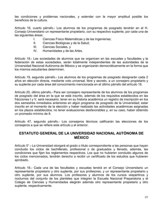 ◊ CINEMATÓGRAFO DEL CHOPO
Dr. Atl No. 37, Santa María la Ribera
◊ MUSEO UNIVERSITARIO DEL CHOPO
Enrique González Martínez 10
Santa María la Ribera
◊ GALERÍA ARISTOS
Insurgentes Sur, 421 local C
◊ CENTRO CULTURAL ACATLÁN
ENEP Acatlán
◊ UNIDAD CULTURAL ARAGÓN
ENEP Aragón
◊ SALA XOCHIPILLI
Escuela Nacional de Música
Con credencial de estudiante podrá obtener hasta 50% de descuento en las presentaciones
que se realizan en estos recintos.
Los principales grupos artísticos de la Universidad son:
A. La Orquesta Filarmónica de la UNAM-OFUNAM
B. El Coro de la UNAM
C. El Taller Coreográfico.
III. NORMAS BASICAS DE CONOCIMIENTO
GENERAL PARA EL ESTUDIANTE
DE LA UNAM
Este apartado tiene como finalidad proporcionarte información de carácter general, sobre las
disposiciones reglamentarias más importantes para el estudiante de nuevo ingreso. Con ello,
contarás con un esquema amplio de tus deberes, derechos y obligaciones. A continuación te
presentamos lo elemental de las leyes y reglamentos contenidos en la Legislación Universitaria,
que no deberás ignorar:
LEY ORGÁNICA DE LA UNIVERSIDAD NACIONAL AUTÓNOMA DE MÉXICO
Artículo 1° .
- La Universidad Nacional Autónoma de México es una corporación pública -
organismo descentralizado del Estado- dotada de plena capacidad jurídica y que tiene por fines
impartir educación superior para formar profesionistas, investigadores, profesores universitarios
y técnicos útiles a la sociedad; organizar y realizar investigaciones, principalmente acerca de
 