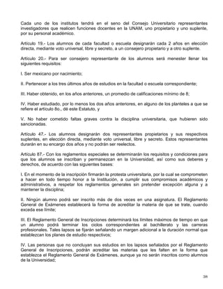 las condiciones y problemas nacionales, y extender con la mayor amplitud posible los
beneficios de la cultura.
Artículo 16, cuarto párrafo.- Los alumnos de los programas de posgrado tendrán en el H.
Consejo Universitario un representante propietario, con su respectivo suplente, por cada una de
las siguientes áreas:
I. Ciencias Físico Matemáticas y de las Ingenierías;
II. Ciencias Biológicas y de la Salud;
III. Ciencias Sociales, y
IV. Humanidades y de las Artes.
Artículo 18.- Las sociedades de alumnos que se organicen en las escuelas y facultades y la
federación de estas sociedades, serán totalmente independientes de las autoridades de la
Universidad Nacional Autónoma de México y se organizarán democráticamente en la forma que
los mismos estudiantes determinen.
Artículo 19, segundo párrafo.- Los alumnos de los programas de posgrado designarán cada 2
años en elección directa, mediante voto universal, libre y secreto, a un consejero propietario y
su suplente por cada área del conocimiento mencionada en el último párrafo del artículo 16.
Artículo 20, último párrafo.- Para ser consejero representante de los alumnos de los programas
de posgrado del área en la que se está inscrito, además de los requisitos establecidos en las
frácciones I y V, será necesario: tener en su historia académica un registro de inscripción en los
dos semestres inmediatos anteriores en algún programa de posgrado de la Universidad; estar
inscrito en el momento de la elección y haber realizado las actividades académicas asignadas
en los plazos establecidos; no tener evaluaciones desfavorables y, en su caso, haber obtenido
un promedio mínimo de 8.
Artículo 47, segundo párrafo.- Los consejeros técnicos calificarán las elecciones de los
consejeros a que se refiere este artículo y el anterior.
ESTATUTO GENERAL DE LA UNIVERSIDAD NACIONAL AUTÓNOMA DE
MÉXICO
Artículo 5° .
- La Universidad otorgará el grado o título correspondiente a las personas que hayan
concluido los ciclos de bachillerato, profesional o de graduados y llenado, además, las
condiciones que fijen los reglamentos respectivos. Los que no hubieren concluido algunos de
los ciclos mencionados, tendrán derecho a recibir un certificado de los estudios que hubieren
aprobado.
Artículo 16.- Cada una de las facultades y escuelas tendrá en el Consejo Universitario un
representante propietario y otro suplente, por sus profesores, y un representante propietario y
otro suplente, por sus alumnos. Los profesores y alumnos de los cursos vespertinos y
nocturnos del conjunto de los planteles que integren la Escuela Nacional Preparatoria y el
Colegio de Ciencias y Humanidades elegirán además otro representante propietario y otro
suplente, respectivamente.
 