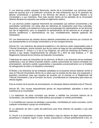 Cada uno de los institutos tendrá en el seno del Consejo Universitario representantes
investigadores que realicen funciones docentes en la UNAM, uno propietario y uno suplente,
por su personal académico.
Artículo 19.- Los alumnos de cada facultad o escuela designarán cada 2 años en elección
directa, mediante voto universal, libre y secreto, a un consejero propietario y a otro suplente.
Artículo 20.- Para ser consejero representante de los alumnos será menester llenar los
siguientes requisitos:
I. Ser mexicano por nacimiento;
II. Pertenecer a los tres últimos años de estudios en la facultad o escuela correspondiente;
III. Haber obtenido, en los años anteriores, un promedio de calificaciones mínimo de 8;
IV. Haber estudiado, por lo menos los dos años anteriores, en alguno de los planteles a que se
refiere el artículo 8o., dé este Estatuto, y
V. No haber cometido faltas graves contra la disciplina universitaria, que hubieren sido
sancionadas.
Artículo 47.- Los alumnos designarán dos representantes propietarios y sus respectivos
suplentes, en elección directa, mediante voto universal, libre y secreto. Estos representantes
durarán en su encargo dos años y no podrán ser reelectos.
Artículo 87.- Con los reglamentos especiales se determinarán los requisitos y condiciones para
que los alumnos se inscriban y permanezcan en la Universidad, así como sus deberes y
derechos, de acuerdo con las siguientes bases:
I. En el momento de la inscripción firmarán la protesta universitaria, por la cual se comprometen
a hacer en todo tiempo honor a la Institución, a cumplir sus compromisos académicos y
administrativos, a respetar los reglamentos generales sin pretender excepción alguna y a
mantener la disciplina;
II. Ningún alumno podrá ser inscrito más de dos veces en una asignatura. El Reglamento
General de Exámenes establecerá la forma de acreditar la materia de que se trate, cuando
exceda ese límite;
III. El Reglamento General de Inscripciones determinará los límites máximos de tiempo en que
un alumno podrá terminar los ciclos correspondientes al bachillerato y las carreras
profesionales. Tales lapsos se fijarán señalando un margen adicional a la duración normal que
establezcan los planes de estudio respectivos;
IV. Las personas que no concluyan sus estudios en los lapsos señalados por el Reglamento
General de Inscripciones, podrán acreditar las materias que les falten en la forma que
establezca el Reglamento General de Exámenes, aunque ya no serán inscritos como alumnos
de la Universidad;
 