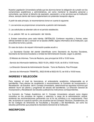 Nuestra Legislación Universitaria señala que los alumnos tienen la obligación de cumplir con los
compromisos académicos y administrativos, así como mantener la disciplina personal y
comunitaria, que tienen el derecho de expresión, asociación y a los servicios que la Institución
ofrece, siempre dentro del marco reglamentario sin pretender excepción alguna.
A partir de este principio, te recomendamos tomar en cuenta lo siguiente:
1. Los servicios se proporcionan únicamente a petición del interesado.
2. Las solicitudes se atienden sólo en el período establecido.
3. La petición NO es la autorización del trámite.
4. Existen instructivos para cada trámite. OBTÉNLOS. Contienen requisitos y formas; estas
últimas también se dan a conocer en la Gaceta UNAM, órgano informativo de la Institución, que
se publica los lunes y jueves.
En caso de duda o de requerir información puedes acudir a:
. La Secretaría Escolar del plantel (Identifícala como Secretaría de Asuntos Escolares,
Secretaría de Servicios Escolares o Unidad de Administración Escolar, según tu plantel).
. El Módulo de Informes. Torre de Rectoría, piso principal de 9:00 a 15:00 horas.
. Servicio de información telefónica, 5622-15-24 y 5622-15-25, de 9:00 a 15:00 horas.
. La Dirección General de Administración Escolar. Torre de Rectoría, Piso Principal.
. Servicio de Información TRAMITEL, 5622-55-68 al 5622-55-72, de 9:00 a 18:00 horas.
INGRESO Y SELECCIÓN
Para ingresar al nivel de licenciatura, el antecedente académico indispensable es el
bachillerato. Para efectos de revalidación o reconocimiento, la Comisión de Incorporación y
Revalidación de Estudios del H. Consejo Universitario, determinará los requisitos mínimos que
deberán reunir los planes y programas de estudio del bachillerato. La Dirección General de
Incorporación y Revalidación de Estudios publicará los instructivos correspondientes.
La Comisión de Trabajo Académico del H. Consejo Universitario actuará como órgano
consultivo en los procesos de ingreso y selección a cargo de la administración central,
emitiendo las recomendaciones pertinentes con el fin de contribuir a su mejoramiento. Para
ello, se tomará en cuenta la opinión y los acuerdos de los Consejos Técnicos y Académicos y la
de los Colegios de Directores de Facultades y Escuelas y del Bachillerato, así como los
estudios pertinentes que presente la Secretaría General de la Institución.
INSCRIPCION
 