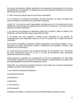 V. Los alumnos podrán expresar libremente, dentro de la Universidad, sus opiniones sobre
todos los asuntos que a la institución concierne sin más limitaciones que el no perturbar las
labores universitarias y ajustarse a los términos del decoro y del respeto debidos a la
Universidad y a sus miembros. Para toda reunión dentro de los planteles de la Universidad
deberán llenarse los requisitos que señale el reglamento relativo;
VI. Los alumnos podrán organizar libremente las sociedades que estimen convenientes y las
autoridades mantendrán con todas ellas las relaciones de cooperación para fines culturales,
deportivos, sociales y de asistencia mutua que se propongan los organizadores, en los términos
que fije el reglamento; pero no aceptarán la representación de los alumnos en el arreglo de
asuntos académicos o administrativos, los que, invariablemente, deberán gestionar los
interesados;
VII. Las observaciones de carácter técnico deberán presentarlas los alumnos por conducto de
sus representantes en el Consejo Universitario y en los consejos técnicos.
Artículo 93.- Los miembros del personal académico y los alumnos serán responsables ante el
Tribunal Universitario, previa remisión que de los casos se haga por las autoridades señaladas
en los artículos 3° incisos 3 y 5 de la Ley Orgánica, así como l
os directores de Plantel y de
Centros a que aluden respectivamente los artículos 43 y 52-E de este Estatuto, y 7° del
Reglamento General de los Centros de Extensión Universitaria.
Tratándose de casos de indisciplina de los alumnos, el Rector y los directores de las entidades
académicas a que se refiere el párrafo anterior, podrán sancionarlos de manera inmediata con
amonestación, asimismo podrán suspenderlos o expulsarlos provisionalmente con la finalidad
de salvaguardar el orden y la disciplina universitaria.
El Rector y los directores de las entidades señaladas en el presente artículo deberán remitir el
caso al Tribunal Universitario dentro de un plazo que no exceda de tres días a la suspensión o
expulsión provisional, para que resuelva de acuerdo con lo previsto en el Reglamento del
Tribunal Universitario y de la Comisión de Honor, convirtiéndose en interesados para todos los
efectos legales.
Para la revisión de la sanción de amonestación, el interesado deberá solicitarla ante el Tribunal.
Artículo 95.- Son causas especialmente graves de responsabilidad, aplicables a todos los
miembros de la Universidad:
I. La realización de actos concretos que tiendan a debilitar los principios básicos de la
Universidad, y las actividades de índole política que persigan un interés personalista;
II. La hostilidad por razones de ideología o personales, manifestada por actos concretos, contra
cualquier universitario o grupo de universitarios;
III. La utilización de todo o parte del patrimonio para fines distintos de aquellos a que está
destinado;
IV. Ocurrir a la Universidad en estado de ebriedad o bajo los efectos de algún estupefaciente,
psicotrópico o inhalante; ingerir o usar, vender, proporcionar u ofrecer gratuitamente a otro, en
 