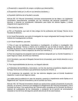 los recintos universitarios, bebidas alcohólicas y las sustancias consideradas por la ley como
estupefacientes o psicotrópicos, o cualquier otra que produzca efectos similares en la conducta
del individuo que los utiliza;
V. Portar armas de cualquier clase en los recintos universitarios;
VI. La comisión en su actuación universitaria, de actos contrarios a la moral y al respeto que
entre sí se deben los miembros de la comunidad universitaria.
Artículo 97.- Los alumnos serán responsables particularmente por el incumplimiento de las
obligaciones que les señalen los reglamentos que menciona el artículo 87, y por actos contra la
disciplina y el orden universitario:
I. Los alumnos que participen en desórdenes dentro de la escuela o falten al respeto a los
profesores, serán sancionados según la gravedad de la falta;
II. El alumno que haya prestado o recibido ayuda fraudulenta en las pruebas de
aprovechamiento, será suspendido hasta por un año, sin perjuicio de la nulidad del examen
sustentado;
III. El alumno que falsifique certificados, boletas de exámenes y documentos análogos, o use o
aproveche los propios documentos cuando la falsificación sea imputable a terceros, será
expulsado de la Universidad, y
IV. Los alumnos que incurran en las conductas previstas, en las fracciones IV y V del artículo
95, serán suspendidos hasta por un año, y en caso de reincidencia, serán expulsados
definitivamente de la Universidad.
Estas sanciones se aplicarán con independencia de las que correspondan por otras faltas
universitarias cometidas por el alumno en forma individual y colectivamente y sin perjuicio de
las responsabilidades que deriven de la legislación común.
Artículo 98.- Las sanciones que podrán imponerse, en los casos que no tengan expresamente
señalada una pena, serán las siguientes:
I. A los miembros del personal académico:
a) Extrañamiento escrito;
b) Suspensión, y
c) Destitución.
II. A los alumnos:
a) Amonestación;
b) Negación de créditos o cancelación de los concedidos respecto al pago de cuotas;
 