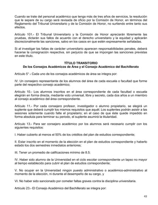 c) Suspensión o separación de cargos o empleos que desempeñen;
d) Suspensión hasta por un año en sus derechos escolares, y
e) Expulsión definitiva de la facultad o escuela.
Artículo 99.- El Tribunal Universitario conocerá exclusivamente de las faltas a la Legislación
Universitaria presuntamente cometidas por los miembros del personal académico y los
alumnos, a quienes se considerarán interesados para todos los efectos legales, y estará
integrado de la siguiente forma:
I. Para todos los casos:
a) Por un Presidente, que será el más antiguo de los profesores del Consejo Técnico de la
Facultad de Derecho;
b) Un Vocal Permanente, que será el investigador de mayor antigüedad del Consejo Interno del
Instituto de Investigaciones Jurídicas;
c) Un Vocal Académico, que será:
1) Para el caso de bachillerato, licenciatura e investigación, el profesor o investigador más
antiguo del Consejo Técnico o Interno de la entidad de que se trate el asunto, salvo en la
Facultad de Derecho y en el Instituto de Investigaciones Jurídicas, en que será designado por
el Consejo Técnico o Interno respectivo de entre sus miembros, y
2) Para los programas de posgrado será el académico designado por su Comité Académico, o
quien haga sus veces, de entre sus miembros.
d) Un Secretario, que será el Abogado General de la Universidad, quien tendrá derecho a voz y
no a voto.
II. Para responsabilidades de alumnos, se integrará además:
a) Tratándose del bachillerato y licenciatura, con los dos alumnos propietarios elegidos para el
Consejo Técnico de la entidad a que pertenezca el presunto infractor, y
b) En programas de posgrado, con los dos alumnos elegidos para el Comité Académico
respectivo, o para el que haga sus veces.
Las reglas para la suplencia en caso de vacancia, ausencia o impedimento serán fijadas en el
Reglamento del Tribunal Universitario y de la Comisión de Honor.
Artículo 100.- El Tribunal Universitario dictará sus resoluciones oyendo previamente al presunto
infractor, en la forma y términos que establezca el Reglamento del Tribunal Universitario y de la
Comisión de Honor. Las resoluciones del Tribunal serán revisadas por la Comisión de Honor a
solicitud de cualesquiera de los interesados, a excepción de la sanción de amonestación
impuesta en los términos del segundo párrafo del artículo 93 de este Estatuto.
 