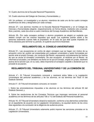 Cuando se trate del personal académico que tenga más de tres años de servicios, la resolución
que le separe de su cargo será revisada de oficio por la Comisión de Honor, en términos del
Reglamento del Tribunal Universitario y de la Comisión de Honor, no surtiendo entre tanto sus
efectos.
Artículo 101.- El Tribunal Universitario y la Comisión de Honor apreciarán libremente las
pruebas, dictarán sus fallos de acuerdo con el derecho universitario y la equidad y aplicarán
discrecionalmente las sanciones, salvo en los casos en que estén expresamente señaladas.
Si al investigar las faltas de carácter universitario aparecen responsabilidades penales, deberá
hacerse la consignación respectiva, sin perjuicio de que se impongan las sanciones previstas
en este título.
TÍTULO TRANSITORIO
De los Consejos Académicos de Área y el Consejo Académico del Bachillerato
Artículo 5° .
- Cada uno de los consejos académicos de área se integra por:
IV. Un consejero representante de los alumnos del área de cada escuela o facultad que forme
parte del respectivo consejo académico;
Artículo 10.- Los alumnos inscritos en el área correspondiente de cada facultad o escuela
elegirán en forma directa, mediante voto universal, libre y secreto, cada dos años a un miembro
al consejo académico del área correspondiente.
Artículo 11.- Por cada consejero profesor, investigador o alumno propietario, se elegirá un
suplente que deberá cumplir los mismos requisitos que aquél. Los suplentes podrán asistir a las
sesiones solamente cuando falte el propietario; en el caso de que éste quede impedido en
forma absoluta para terminar su periodo, el suplente asumirá la titularidad.
Artículo 13.- Para ser consejero académico por los alumnos será necesario cumplir con los
siguientes requisitos:
I. Haber cubierto al menos el 50% de los créditos del plan de estudios correspondiente;
II. Estar inscrito en el momento de la elección en el plan de estudios correspondiente y haberlo
estado los dos semestres inmediatos anteriores;
III. Tener un promedio de calificaciones mínimo de 8.5;
IV. Haber sido alumno de la Universidad en el ciclo escolar correspondiente un lapso no mayor
al tiempo establecido para cubrir el plan de estudios correspondiente;
V. No ocupar en la Universidad ningún puesto administrativo o académico-administrativo al
momento de la elección, ni durante el desempeño de su cargo, y
VI. No haber sido sancionado por cometer faltas graves contra la disciplina universitaria.
Artículo 23.- El Consejo Académico del Bachillerato se integra por:
 