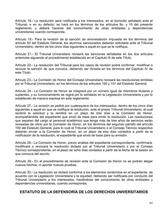 VI. Cuatro alumnos de la Escuela Nacional Preparatoria;
VII. Cuatro alumnos del Colegio de Ciencias y Humanidades, y
VIII. Un profesor, un investigador y un alumno, miembros de cada uno de los cuatro consejos
académicos de área y designados por cada consejo.
Artículo 27.- Los alumnos inscritos en la Escuela Nacional Preparatoria y en el Colegio de
Ciencias y Humanidades elegirán, respectivamente, en forma directa, mediante voto universal,
libre y secreto, cada dos años a cuatro miembros del Consejo Académico del Bachillerato.
Artículo 28.- Por cada consejero profesor o alumno propietario se elegirá un suplente que
deberá cumplir con los mismos requisitos que aquél. Los suplentes podrán asistir a las
sesiones solamente cuando falte el propietario; en el caso de que éste quede impedido en
forma absoluta para terminar su periodo, el suplente asumirá la titularidad.
REGLAMENTO DEL H. CONSEJO UNIVERSITARIO
Artículo 51.- Las acusaciones en contra de algún consejero que se hagan con motivo de su
actuación como tal, podrán ser presentadas por cualquier universitario y serán formuladas por
escrito ante el propio Consejo, por conducto del Rector, expresando concretamente los hechos
de que se acusa al consejero universitario. De esa acusación, al recibirse por el Rector, se
informará al acusado y se señalará una fecha en la que el Consejo, erigido en jurado, resolverá
acerca de la sanción que, en su caso, deba imponerse al consejero culpable o declarará que no
procede la acusación.
REGLAMENTO DEL TRIBUNAL UNIVERSITARIO Y DE LA COMISIÓN DE
HONOR
Artículo 4° .
- El Tribunal Universitario conocerá y resolverá sobre faltas a la Legislación
Universitaria del personal académico y de los alumnos, en los términos del Título VI del
Estatuto General.
Artículo 5° .
- El Tribunal Universitario conocerá, en revisión:
I. Sobre las amonestaciones impuestas a los alumnos en los términos del artículo 93 del
Estatuto General, y
II. Sobre las resoluciones de los Consejos Técnicos que impongan sanciones al personal
académico en los términos de los artículos 108 a 112 del Estatuto del Personal Académico.
Artículo 16.- El Tribunal Universitario dictará la resolución, conforme a los elementos contenidos
en el expediente de acuerdo con la Legislación Universitaria y la equidad dentro de los cinco
días siguientes a la conclusión de la diligencia de audiencia previa.
Artículo 17.- El Tribunal Universitario solamente podrá imponer las sanciones previstas en la
Legislación Universitaria.
 