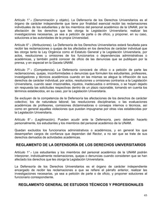 Artículo 18.- La resolución será notificada a los interesados, en el domicilio señalado ante el
Tribunal, o en su defecto, se hará en los términos de los artículos 9o. y 10 del presente
reglamento, y deberá hacerse del conocimiento de otras entidades y dependencias
universitarias cuando corresponda.
Artículo 19.- Para la revisión de la sanción de amonestación impuesta en los términos del
artículo 93 del Estatuto General, los alumnos sancionados deberán solicitarla ante el Tribunal
Universitario, dentro de los cinco días siguientes a aquél en que se le notifique.
Artículo 21.- El Tribunal Universitario revisará las sanciones señaladas en los dos artículos
anteriores siguiendo el procedimiento establecido en el Capítulo III de este Título.
Artículo 22.- La resolución del Tribunal para los casos de revisión podrá confirmar, modificar o
revocar la sanción de que conozca, debiendo ser dictada en los términos del Capítulo IV de
este Título.
Artículo 23.- La Comisión de Honor del Consejo Universitario revisará las resoluciones emitidas
por el Tribunal Universitario, en los términos de los artículos 100 y 101 del Estatuto General.
Artículo 24.- La Comisión de Honor se integrará por un número igual de miembros titulares y
suplentes, y su funcionamiento se regirá por lo señalado en la Legislación Universitaria y por lo
establecido de manera expresa en este reglamento.
Artículo 27.- La revisión se pedirá por cualesquiera de los interesados, dentro de los cinco días
siguientes a aquel en que se notifique la resolución, ante el propio Tribunal Universitario, el cual
recibirá la solicitud y la remitirá en un plazo de tres días a la Comisión de Honor,
acompañándola del expediente que sirvió de base para emitir la resolución. Las resoluciones
que separen del cargo al personal académico que tenga más de tres años de servicios serán
revisadas de oficio por la Comisión de Honor, en los términos del segundo párrafo del artículo
100 del Estatuto General, para lo cual el Tribunal Universitario o el Consejo Técnico respectivo
deberán enviar a la Comisión de Honor, en un plazo de tres días contados a partir de la
notificación de la resolución, el expediente que sirvió de base para su emisión.
Artículo 28.- La Comisión de Honor, previo análisis del expediente correspondiente, confirmará,
modificará o revocará la resolución dictada por el Tribunal Universitario o por el Consejo
Técnico correspondiente, en el plazo de ocho días contados a partir de la fecha de la sesión en
que conozca del asunto.
Artículo 29.- En el procedimiento de revisión ante la Comisión de Honor no se podrán alegar
nuevos hechos, ni aportar nuevas pruebas.
Artículo 30.- La resolución se dictará conforme a los elementos contenidos en el expediente, de
acuerdo con la Legislación Universitaria y la equidad, debiendo ser notificada por conducto del
Tribunal Universitario a los interesados, haciéndose del conocimiento de otras entidades y
dependencias universitarias, cuando corresponda.
ESTATUTO DE LA DEFENSORÍA DE LOS DERECHOS UNIVERSITARIOS
 