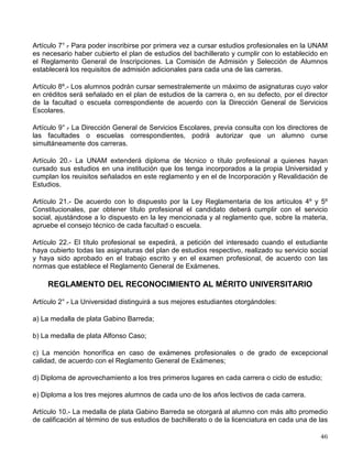 Artículo 1° .
- (Denominación y objeto). La Defensoría de los Derechos Universitarios es el
órgano de carácter independiente que tiene por finalidad esencial recibir las reclamaciones
individuales de los estudiantes y de los miembros del personal académico de la UNAM, por la
afectación de los derechos que les otorga la Legislación Universitaria; realizar las
investigaciones necesarias, ya sea a petición de parte o de oficio, y proponer, en su caso,
soluciones a las autoridades de la propia Universidad.
Artículo 6° .
- (Atribuciones). La Defensoría de los Derechos Universitarios estará facultada para
recibir las reclamaciones o quejas de los afectados en los derechos de carácter individual que
les otorga tanto la Ley Orgánica como el Estatuto General y la Legislación Universitaria, por
actos, resoluciones u omisiones de los funcionarios o dependencias administrativas o
académicas, y también podrá conocer de oficio de las denuncias que se publiquen por la
prensa, y en especial en la Gaceta UNAM.
Artículo 7° .
- (Competencia). La Defensoría conocerá de oficio o a petición de parte las
reclamaciones, quejas, inconformidades o denuncias que formulen los estudiantes, profesores,
investigadores y técnicos académicos cuando en las mismas se alegue la infracción de sus
derechos de carácter individual, por actos, resoluciones u omisiones contrarios a la Legislación
Universitaria, cuando sean irrazonables, injustos, inadecuados o erróneos, o se hayan dejado
sin respuesta las solicitudes respectivas dentro de un plazo razonable, tomando en cuenta los
términos establecidos, en su caso, por la Legislación Universitaria.
Se excluyen de la competencia de la Defensoría las afectaciones de los derechos de carácter
colectivo; los de naturaleza laboral; las resoluciones disciplinarias; o las evaluaciones
académicas de profesores, comisiones dictaminadoras o consejos internos o técnicos, así
como en general aquellas violaciones que puedan impugnarse por otras vías establecidas por
la Legislación Universitaria.
Artículo 8° .
- (Legitimación). Pueden acudir ante la Defensoría, pero deberán hacerlo
personalmente, los estudiantes y los miembros del personal académico de la UNAM.
Quedan excluidos los funcionarios administrativos o académicos, y en general los que
desempeñen cargos de confianza que dependan del Rector, a no ser que se trate de sus
derechos derivados de actividades académicas.
REGLAMENTO DE LA DEFENSORÍA DE LOS DERECHOS UNIVERSITARIOS
Artículo 1° .
- Los estudiantes y los miembros del personal académico de la UNAM podrán
interponer, individualmente reclamaciones, quejas o denuncias cuando consideren que se han
afectado los derechos que les otorga la Legislación Universitaria.
La Defensoría de los Derechos Universitarios es el órgano de carácter independiente
encargado de recibir las reclamaciones a que se refiere el párrafo anterior, realizar las
investigaciones necesarias, ya sea a petición de parte o de oficio, y proponer soluciones al
funcionario correspondiente.
REGLAMENTO GENERAL DE ESTUDIOS TÉCNICOS Y PROFESIONALES
 
