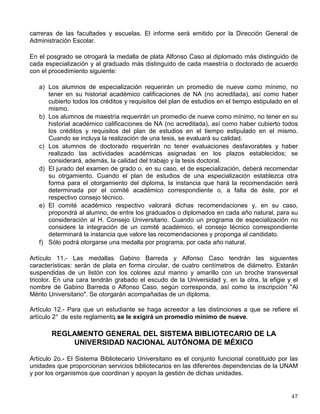 Artículo 7° .
- Para poder inscribirse por primera vez a cursar estudios profesionales en la UNAM
es necesario haber cubierto el plan de estudios del bachillerato y cumplir con lo establecido en
el Reglamento General de Inscripciones. La Comisión de Admisión y Selección de Alumnos
establecerá los requisitos de admisión adicionales para cada una de las carreras.
Artículo 8º.- Los alumnos podrán cursar semestralemente un máximo de asignaturas cuyo valor
en créditos será señalado en el plan de estudios de la carrera o, en su defecto, por el director
de la facultad o escuela correspondiente de acuerdo con la Dirección General de Servicios
Escolares.
Artículo 9° .
- La Dirección General de Servicios Escolares, previa consulta con los directores de
las facultades o escuelas correspondientes, podrá autorizar que un alumno curse
simultáneamente dos carreras.
Artículo 20.- La UNAM extenderá diploma de técnico o título profesional a quienes hayan
cursado sus estudios en una institución que los tenga incorporados a la propia Universidad y
cumplan los reuisitos señalados en este reglamento y en el de Incorporación y Revalidación de
Estudios.
Artículo 21.- De acuerdo con lo dispuesto por la Ley Reglamentaria de los artículos 4º y 5º
Constitucionales, par obtener título profesional el candidato deberá cumplir con el servicio
social, ajustándose a lo dispuesto en la ley mencionada y al reglamento que, sobre la materia,
apruebe el consejo técnico de cada facultad o escuela.
Artículo 22.- El título profesional se expedirá, a petición del interesado cuando el estudiante
haya cubierto todas las asignaturas del plan de estudios respectivo, realizado su servicio social
y haya sido aprobado en el trabajo escrito y en el examen profesional, de acuerdo con las
normas que establece el Reglamento General de Exámenes.
REGLAMENTO DEL RECONOCIMIENTO AL MÉRITO UNIVERSITARIO
Artículo 2° .
- La Universidad distinguirá a sus mejores estudiantes otorgándoles:
a) La medalla de plata Gabino Barreda;
b) La medalla de plata Alfonso Caso;
c) La mención honorífica en caso de exámenes profesionales o de grado de excepcional
calidad, de acuerdo con el Reglamento General de Exámenes;
d) Diploma de aprovechamiento a los tres primeros lugares en cada carrera o ciclo de estudio;
e) Diploma a los tres mejores alumnos de cada uno de los años lectivos de cada carrera.
Artículo 10.- La medalla de plata Gabino Barreda se otorgará al alumno con más alto promedio
de calificación al término de sus estudios de bachillerato o de la licenciatura en cada una de las
 