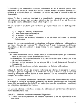 carreras de las facultades y escuelas. El informe será emitido por la Dirección General de
Administración Escolar.
En el posgrado se otrogará la medalla de plata Alfonso Caso al diplomado más distinguido de
cada especialización y al graduado más distinguido de cada maestría o doctorado de acuerdo
con el procedimiento siguiente:
a) Los alumnos de especialización requerirán un promedio de nueve como mínimo, no
tener en su historial académico calificaciones de NA (no acreditada), así como haber
cubierto todos los créditos y requisitos del plan de estudios en el tiempo estipulado en el
mismo.
b) Los alumnos de maestría requerirán un promedio de nueve como mínimo, no tener en su
historial académico calificaciones de NA (no acreditada), así como haber cubierto todos
los créditos y requisitos del plan de estudios en el tiempo estipulado en el mismo.
Cuando se incluya la realización de una tesis, se evaluará su calidad.
c) Los alumnos de doctorado requerirán no tener evaluaciones desfavorables y haber
realizado las actividades académicas asignadas en los plazos establecidos; se
considerará, además, la calidad del trabajo y la tesis doctoral.
d) El jurado del examen de grado o, en su caso, el de especialización, deberá recomendar
su otrgamiento. Cuando el plan de estudios de una especialización establezca otra
forma para el otorgamiento del diploma, la instancia que hará la recomendación será
determinada por el comité académico correspondiente o, a falta de éste, por el
respectivo consejo técnico.
e) El comité académico respectivo valorará dichas recomendaciones y, en su caso,
propondrá al alumno, de entre los graduados o diplomados en cada año natural, para su
consideración al H. Consejo Universitario. Cuando un programa de especialización no
considere la integración de un comité académico, el consejo técnico correspondiente
determinará la instancia que valore las recomendaciones y proponga al candidato.
f) Sólo podrá otorgarse una medalla por programa, por cada año natural.
Artículo 11.- Las medallas Gabino Barreda y Alfonso Caso tendrán las siguientes
características: serán de plata en forma circular, de cuatro centímetros de diámetro. Estarán
suspendidas de un listón con los colores azul marino y amarillo con un broche transversal
tricolor. En una cara tendrán grabado el escudo de la Universidad y, en la otra, la efigie y el
nombre de Gabino Barreda o Alfonso Caso, según corresponda, así como la inscripción Al
Mérito Universitario. Se otorgarán acompañadas de un diploma.
Artículo 12.- Para que un estudiante se haga acreedor a las distinciones a que se refiere el
artículo 2° de este reglamento
, se le exigirá un promedio mínimo de nueve.
REGLAMENTO GENERAL DEL SISTEMA BIBLIOTECARIO DE LA
UNIVERSIDAD NACIONAL AUTÓNOMA DE MÉXICO
Artículo 2o.- El Sistema Bibliotecario Universitario es el conjunto funcional constituido por las
unidades que proporcionan servicios bibliotecarios en las diferentes dependencias de la UNAM
y por los organismos que coordinan y apoyan la gestión de dichas unidades.
 