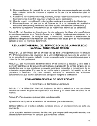 La Biblioteca y la Hemeroteca nacionales mantendrán su actual estatuto jurídico como
depositarias del patrimonio cultural de la Nación, confiado a la UNAM para su preservación y
custodia, y en consecuencia no pertenecen de manera exclusiva al Sistema Bibliotecario
Universitario.
Artículo 7º.- Con el objeto de coadyuvar a la consolidación y desarrollo de las bibliotecas
universitarias, se contará con un órgano colegiado del más alto nivel que se denominará
Consejo del Sistema Bibliotecario, el cual estará integrado por
VIII. Un profesor, un estudiante y un bibliotecario que representen a cada una de la siguientes
áreas:
a) El Colegio de Ciencias y Humanidades.
b) La Escuela Nacional Preparatoria.
c) Las escuelas y facultades.
d) La Facultad de Estudios Superiores y las Escuelas Nacionales de Estudios
Profesionales.
Artículo 8º.- Los respresentantes de investigadores, profesores, estudiantes y bibliotecarios, a
que hacen referencia las fracciones VIII y IX del artículo 7, serán designados por el Consejo
Universitario, se desempeñarán en su cargo durante dos años y deberán reunir los siguientes
requisitos:
II. Estudiantes:
a) Tener un mínimo del 50% de créditos, salvo en el caso del bachillerato que se entenderá
deberán ser los estudiantes de los dos últimos años;
b) Haber estado inscrito por lo menos en el ciclo escolar anterior y en el periodo en el que
se efectúe su designación;
c) No caer en los supuestos de los artículos 19 y 20 del Reglamentoi General de
Inscripciones, y
d) No haber sido sancionado por faltas graves contra la disciplina uni8versitaria.
Artículo 21.- Para los efectos del presente reglamento, se establece la categoría de usuario
universitario para los integrantes de la Institución, los que conforme a sus necesidades,
carácter y adscripción tendrán acceso a dichos servicios. Los no universitarios tendrán ala
categoría de usuarios externos.
Artículo 22.- Los usuarios universitarios, mediante la presentación de su credencial actualizada
de académico, estudiante o empleado, tendrán acceso a todas las bibliotecas del Sistema y a
los servicios que establece el artículo 17, en los términos y con las modalidades y condiciones
que establezcan los reglamentos internos.
Los usuarios externos podrán tener acceso a las bibliotecas en los términos del reglamento
interno de cada una de ellas.
Artículo 24.- Todos los usuarios tendrán como obligaciones:
I. Cumplir con las disposiciones del presente reglamento y con los reglamentos de las
bibliotecas;
 