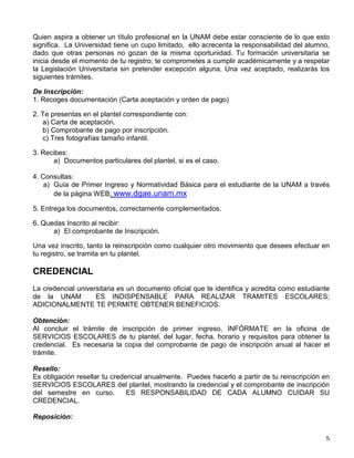 Quien aspira a obtener un título profesional en la UNAM debe estar consciente de lo que esto
significa. La Universidad tiene un cupo limitado, ello acrecenta la responsabilidad del alumno,
dado que otras personas no gozan de la misma oportunidad. Tu formación universitaria se
inicia desde el momento de tu registro; te comprometes a cumplir académicamente y a respetar
la Legislación Universitaria sin pretender excepción alguna. Una vez aceptado, realizarás los
siguientes trámites.
De Inscripción:
1. Recoges documentación (Carta aceptación y orden de pago)
2. Te presentas en el plantel correspondiente con:
a) Carta de aceptación.
b) Comprobante de pago por inscripción.
c) Tres fotografías tamaño infantil.
3. Recibes:
a) Documentos particulares del plantel, si es el caso.
4. Consultas:
a) Guía de Primer Ingreso y Normatividad Básica para el estudiante de la UNAM a través
de la página WEB: www.dgae.unam.mx
5. Entrega los documentos, correctamente complementados.
6. Quedas Inscrito al recibir:
a) El comprobante de Inscripción.
Una vez inscrito, tanto la reinscripción como cualquier otro movimiento que desees efectuar en
tu registro, se tramita en tu plantel.
CREDENCIAL
La credencial universitaria es un documento oficial que te identifica y acredita como estudiante
de la UNAM ES INDISPENSABLE PARA REALIZAR TRAMITES ESCOLARES;
ADICIONALMENTE TE PERMITE OBTENER BENEFICIOS.
Obtención:
Al concluir el trámite de inscripción de primer ingreso, INFÓRMATE en la oficina de
SERVICIOS ESCOLARES de tu plantel, del lugar, fecha, horario y requisitos para obtener la
credencial. Es necesaria la copia del comprobante de pago de inscripción anual al hacer el
trámite.
Resello:
Es obligación resellar tu credencial anualmente. Puedes hacerlo a partir de tu reinscripción en
SERVICIOS ESCOLARES del plantel, mostrando la credencial y el comprobante de inscripción
del semestre en curso. ES RESPONSABILIDAD DE CADA ALUMNO CUIDAR SU
CREDENCIAL.
Reposición:
 