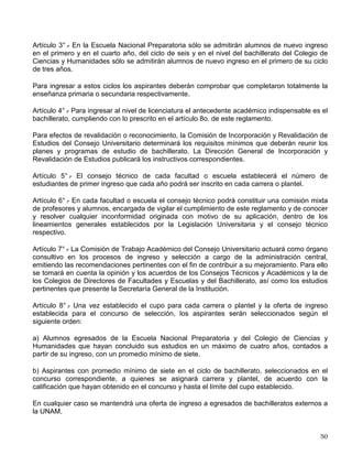 II. Responsabilizarse del material de los acervos que les sea proporcionado para consulta
bajo cualquier forma de préstamo y respetar las fechas que se establezcan para su
devolución;
III. Contribuir a preservar los inmuebles, mobiliario, equipo y acervos del sistema y sujetarse a
los mecanismos de control, seguridad y vigilancia que se establezcan,
IV. Guardar respeto y consideración a los demás usuarios y al personal de las bibliotecas;
V. Responsabilizarse del uso que en el Sistema se dé a su credencial de académico,
estudiante o empleado y presentarla para tener acceso a los servicios bibliotecarios, y
VI. Revalidar su credencial en los términos de los reglamentos internos de las bibliotecas.
Artículo 32.- La infracción a las disposiciones de este reglamento dará lugar a la imposi8ción de
las sanciones previstas en el Estatuto General de la UNAM y demás normas atingentes de la
Legislación Universitaria. En cualquier caso, la destrucción, mutilación o desaparición del
patrimonio bibliográfico de la Institución será considerada coo causa grave de responsabilidad
aplicable a todos los miembros de la UNAM.
REGLAMENTO GENERAL DEL SERVICIO SOCIAL DE LA UNIVERSIDAD
NACIONAL AUTÓNOMA DE MÉXICO
Artículo 5° .
- De conformidad con los artículos 52 y 55 de la Ley Reglamentaria de los artículos
4º y 5º Constitucionales, los estudiantes de la Universidad Nacional Autónoma de México y los
de las escuelas incorporadas deberán prestar su servicio social como requisito previo para la
obtención del título profesional.
Artículo 22.- Los responsables del servicio social en las facultades y escuelas y en su caso la
Comisión Coordinadora del Servicio Social evaluarán la prestación del servicio por parte de los
estudiantes una vez que concluyan su servicio social para comprobar el cumplimiento de las
actividades programadas. En caso de ser satisfactoria la prestación del servicio social, se
procederá a certificarlo. En caso contrario indicarán al estudiante las actividades
complementarias que estimen convenientes para poder otorgarle la certificación.
REGLAMENTO GENERAL DE INSCRIPCIONES
I. Primer Ingreso a Bachillerato y Licenciatura
Artículo 1° .
- La Universidad Nacional Autónoma de México selecciona a sus estudiantes
tomando en cuenta el grado de capacitación académica y las condiciones de salud de los
mismos.
Artículo 2° .
- Para ingresar a la Universidad es indispensable:
a) Solicitar la inscripción de acuerdo con los instructivos que se establezcan;
b) Haber obtenido en el ciclo de estudios inmediato anterior un promedio mínimo de siete o su
equivalente;
c) Ser aceptado mediante concurso de selección, que comprenderá una prueba escrita y que
deberá realizarse dentro de los periodos que al efecto se señalen.
 