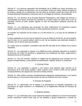Artículo 3° .
- En la Escuela Nacional Preparatoria sólo se admitirán alumnos de nuevo ingreso
en el primero y en el cuarto año, del ciclo de seis y en el nivel del bachillerato del Colegio de
Ciencias y Humanidades sólo se admitirán alumnos de nuevo ingreso en el primero de su ciclo
de tres años.
Para ingresar a estos ciclos los aspirantes deberán comprobar que completaron totalmente la
enseñanza primaria o secundaria respectivamente.
Artículo 4° .
- Para ingresar al nivel de licenciatura el antecedente académico indispensable es el
bachillerato, cumpliendo con lo prescrito en el artículo 8o. de este reglamento.
Para efectos de revalidación o reconocimiento, la Comisión de Incorporación y Revalidación de
Estudios del Consejo Universitario determinará los requisitos mínimos que deberán reunir los
planes y programas de estudio de bachillerato. La Dirección General de Incorporación y
Revalidación de Estudios publicará los instructivos correspondientes.
Artículo 5° .
- El consejo técnico de cada facultad o escuela establecerá el número de
estudiantes de primer ingreso que cada año podrá ser inscrito en cada carrera o plantel.
Artículo 6° .
- En cada facultad o escuela el consejo técnico podrá constituir una comisión mixta
de profesores y alumnos, encargada de vigilar el cumplimiento de este reglamento y de conocer
y resolver cualquier inconformidad originada con motivo de su aplicación, dentro de los
lineamientos generales establecidos por la Legislación Universitaria y el consejo técnico
respectivo.
Artículo 7° .
- La Comisión de Trabajo Académico del Consejo Universitario actuará como órgano
consultivo en los procesos de ingreso y selección a cargo de la administración central,
emitiendo las recomendaciones pertinentes con el fin de contribuir a su mejoramiento. Para ello
se tomará en cuenta la opinión y los acuerdos de los Consejos Técnicos y Académicos y la de
los Colegios de Directores de Facultades y Escuelas y del Bachillerato, así como los estudios
pertinentes que presente la Secretaría General de la Institución.
Artículo 8° .
- Una vez establecido el cupo para cada carrera o plantel y la oferta de ingreso
establecida para el concurso de selección, los aspirantes serán seleccionados según el
siguiente orden:
a) Alumnos egresados de la Escuela Nacional Preparatoria y del Colegio de Ciencias y
Humanidades que hayan concluido sus estudios en un máximo de cuatro años, contados a
partir de su ingreso, con un promedio mínimo de siete.
b) Aspirantes con promedio mínimo de siete en el ciclo de bachillerato, seleccionados en el
concurso correspondiente, a quienes se asignará carrera y plantel, de acuerdo con la
calificación que hayan obtenido en el concurso y hasta el límite del cupo establecido.
En cualquier caso se mantendrá una oferta de ingreso a egresados de bachilleratos externos a
la UNAM.
 