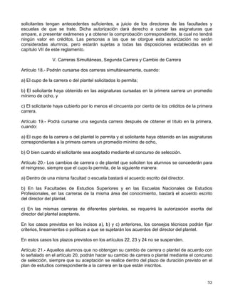 Artículo 9° .
- Los alumnos egresados del bachillerato de la UNAM que hayan terminado sus
estudios en un máximo de tres años y con un promedio mínimo de nueve, tendrán el ingreso a
la carrera y plantel de su preferencia. Los tres años se contarán a partir del cuarto año en la
Escuela Nacional Preparatoria y del primer año en el Colegio de Ciencias y Humanidades.
Artículo 10.- Los alumnos de la Escuela Nacional Preparatoria y del Colegio de Ciencias y
Humanidades que hayan concluido sus estudios en un plazo mayor de cuatro años y con un
promedio mínimo de siete, podrán ingresar al ciclo de licenciatura mediante concurso de
selección.
Artículo 11.- Los aspirantes que provengan de otras instituciones de enseñanza superior
podrán ingresar al nivel de licenciatura, en años posteriores al primero, cuando:
a) Cumplan los requisitos de los incisos a) y b) del artículo 2o. y el cupo de los planteles lo
permita;
b) Sean aceptados en el concurso de selección a que se refiere el artículo 2o. el cual consistirá,
para el caso, en un examen global, escrito y oral, de las materias que pretendan revalidar o
acreditar, por lo menos ante dos sinodales.
En ningún caso se revalidará o acreditará más del 40% del total de los créditos de la carrera
respectiva.
Artículo 12.- Los aspirantes a ingresar a la UNAM que sean admitidos adquirirán la condición
de alumnos con todos los derechos y obligaciones que establecen las leyes, reglamentos y
disposiciones de la Universidad.
Artículo 13.- Una vez inscritos, recibirán un registro de las asignaturas que cursarán con sus
grupos correspondientes, y para efectos de identificación, deberán obtener su credencial.
II. Carreras Cortas
Artículo 14.- Los aspirantes a ingresar a una carrera corta deberán estar inscritos en la
licenciatura de la cual derive aquélla y haber cubierto como mínimo el 50% de los créditos
correspondientes a las asignaturas comunes a ambas carreras.
Artículo 15.- Sólo podrán cursarse simultáneamente asignaturas pertenecientes a una carrera
de licenciatura y a una carrera corta cuando se trate de materias comunes a ambas.
III. Estudios de Posgrado
Artículo 16.- Lo relacionado con el ingreso y la permanencia en estudios posteriores a la
licenciatura se regirá conforme a lo establecido en el Reglamento General de Estudios de
Posgrado.
IV. Materias Aisladas
Artículo 17.- Las solicitudes para cursar solamente materias aisladas en el nivel de licenciatura
podrán autorizarse cuando haya cupo en los planteles y grupos respectivos y cuando los
 
