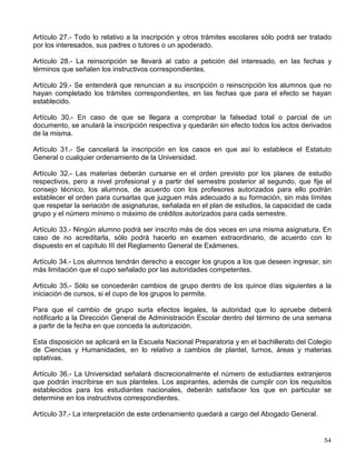 Para el caso de alumnos aceptados en una carrera diferente, los plazos previstos en los
artículos 22, 23 y 24 se computarán a partir del ingreso a la nueva carrera.
VI. Límites de Tiempo para Cursar Estudios
Artículo 22.- Los límites de tiempo para estar inscrito en la Universidad con los beneficios de
todos los servicios educativos y extracurriculares, serán:
a) Cuatro años para cada uno de los ciclos del bachillerato;
b) En el ciclo de licenciatura, un 50% adicional a la duración del plan de estudios respectivo, y,
c) En las carreras cortas, las materias específicas deberán cursarse en un plazo que no exceda
al 50% de la duración establecida en el plan de estudios respectivo.
Los alumnos que no terminen sus estudios en los plazos señalados no serán reinscritos y
únicamente conservarán el derecho a acreditar las materias faltantes por medio de exámenes
extraordinarios, en los términos del capítulo III del Reglamento General de Exámenes, siempre
y cuando no rebasen los límites establecidos en el artículo 24.
Estos términos se contarán a partir del ingreso al ciclo correspondiente, aunque se suspendan
los estudios, salvo lo dispuesto en el artículo 23.
Artículo 23.- En cada ciclo de estudios, a petición expresa del alumno, el consejo técnico podrá
autorizar la suspensión de los estudios hasta por un año lectivo, sin que se afecten los plazos
previstos en este reglamento. En casos excepcionales y plenamente justificados, el consejo
técnico podrá ampliar dicha suspensión; en caso de una interrupción mayor de tres años, a su
regreso el alumno deberá aprobar el examen global que establezca el consejo técnico de la
facultad o escuela correspondiente.
Artículo 24.- El tiempo límite para el cumplimiento de la totalidad de los requisitos de los ciclos
educativos de bachillerato y de licenciatura, será el doble del tiempo establecido en el plan de
estudios correspondiente, al término del cual se causará baja en la Institución. En el caso de
las licenciaturas no se considerará, dentro de este límite de tiempo, la presentación del examen
profesional.
Artículo 25.- Los alumnos que hayan suspendido sus estudios podrán reinscribirse, en caso de
que los plazos señalados por el artículo 22 no se hubieran extinguido; pero tendrán que
sujetarse al plan de estudios vigente en la fecha de su reingreso y, en caso de una suspensión
mayor de tres años, deberán aprobar el examen global que establezca el consejo técnico de la
facultad o escuela correspondiente.
Artículo 26.- Los alumnos inscritos en una carrera podrán renunciar a su inscripción, dentro del
plazo de duración aprobado para el plan de estudios correspondiente y solicitar,
posteriormente, su ingreso a una carrera diferente mediante el concurso de selección.
VII. Disposiciones Generales
 