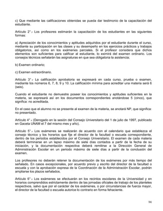TRANSITORIOS
PRIMERO.- Los aspirantes procedentes de las escuelas vocacionales y normales a quienes se
asignó número de cuenta o quedaron debidamente registrados y que durante el año escolar de
1972 acreditaron las materias que les fueron señaladas como prerrequisitos, podrán convalidar
su situación escolar de acuerdo con lo que establecieron, para cada caso, los consejos
técnicos de las facultades y escuelas.
SEGUNDO.- El presente reglamento entrará en vigor a partir de la fecha de su aprobación por
el Consejo Universitario.
Aprobado en sesión del Consejo Universitario el día 10 de abril de 1973.
TRANSITORIOS
PRIMERO.- Las presentes modificaciones entrarán en vigor a partir del día siguiente al de su
publicación en la Gaceta UNAM.
SEGUNDO.- Los alumnos inscritos en el ciclo de bachillerato antes de la aprobación de estas
reformas, cuyos número de cuenta correspondan al ingreso a los ciclos escolares 1996-97 y
anteriores, tendrán derecho a ingresar al ciclo de licenciatura en las condiciones del reglamento
aprobado en 1973.
TERCERO.- Las disposiciones sobre permanencia se aplicarán a quienes ingresen al ciclo de
bachillerato o al ciclo de licenciatura, a partir de la fecha de entrada en vigor de estas
modificaciones.
CUARTO.- Se derogan todas las disposiciones que contravengan a lo establecido en estas
reformas.
Aprobado en sesión ordinaria del Consejo Universitario del 1 de julio de 1997. Publicado en
Gaceta UNAM el 7 de julio de 1997.
Nota: El artículo 14 del texto anterior del Reglamento, aprobado en la sesión del Consejo Universitario de 10 de
abril de 1973, fue derogado en la sesión del Consejo Universitario del 1 de julio de 1997, publicado en Gaceta
UNAM, el 7 del mismo mes y año.
REGLAMENTO GENERAL DE EXÁMENES
CAPÍTULO I
Disposiciones Generales
Artículo 1° .
- Las pruebas y exámenes tienen por objeto:
a) Que el profesor disponga de elementos para evaluar la eficacia de la enseñanza y el
aprendizaje;
b) Que el estudiante conozca el grado de capacitación que ha adquirido;
 