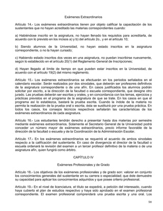 Artículo 7° .
- En caso de error procederá la rectificación de la calificación final de una
asignatura, si se satisfacen los siguientes requisitos:
a) Que se solicite por escrito ante la dirección de la facultad o escuela correspondiente, dentro
de los 60 días siguientes a la fecha en que se den a conocer las calificaciones;
b) Que el profesor o profesores que hayan firmado el acta respectiva, indiquen por escrito la
existencia del error, a la dirección de la facultad o escuela;
c) Que el director de la facultad o escuela autorice la rectificación, y
d) Que la propia dirección comunique por escrito la rectificación correspondiente a la
Coordinación de la Administración Escolar.
Artículo 8° .
- A petición de los interesados, los directores de las facultades y escuelas de la
Universidad acordarán la revisión de las pruebas dentro de los sesenta días siguientes a la
fecha en que se den a conocer las calificaciones finales, para que, en su caso, se modifiquen
las calificaciones, siempre que se trate de pruebas escritas, gráficas u otras susceptibles de
revisión. Para tal efecto, el director designará una comisión formada preferentemente por dos
profesores definitivos de la materia de que se trate, la que resolverá en un lapso no mayor de
15 días.
Artículo 9° .
- Los consejos técnicos aprobarán, para las distintas asignaturas, los tipos de
ejercicios, prácticas y trabajos obligatorios así como el carácter y el número mínimo de pruebas
parciales.
CAPÍTULO II
Exámenes Ordinarios
Artículo 10.- Podrán presentar examen ordinario los estudiantes inscritos que habiendo cursado
la materia no hayan quedado exentos de acuerdo con lo señalado en el inciso a) del artículo
2o. Se considerará cursada la materia cuando se hayan presentado los exámenes parciales,
los ejercicios y los trabajos, y realizado las prácticas obligatorias de la asignatura.
Artículo 11.- Habrá dos periodos de exámenes ordinarios: uno al término de los cursos
correspondientes y otro antes del siguiente periodo lectivo. El estudiante podrá presentarse en
cualquiera de esos periodos, o en ambos; pero si acredita la materia en alguno de ellos, la
calificación será definitiva.
Artículo 12.- Los exámenes ordinarios serán efectuados por el profesor del curso y deberán ser
escritos, excepto cuando a juicio del consejo técnico correspondiente, las características de la
asignatura obliguen a otro tipo de prueba.
Artículo 13.- En caso de que un profesor no pueda concurrir a un examen, el director de la
facultad o escuela nombrará un sustituto. En todos los casos, los documentos deberán ser
firmados por el profesor o profesores que examinaron.
CAPÍTULO III
 