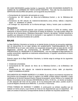 EN CASO NECESARIO puedes tramitar tu reposición, EN DOS OCASIONES DURANTE EL
CURSO DE TU CARRERA EN TANTO ESTES INSCRITO. Para ello has de presentarte en
SERVICIOS ESCOLARES del plantel, con la siguiente documentación:
⇒ Comprobante de inscripción del semestre en curso.
⇒ Constancia de NO adeudo de libros de la Biblioteca Central y de la Biblioteca del
plantel.
⇒ Constancia de NO adeudo de material de laboratorio, avíos, clínica, talleres o deportivo,
según lo establezca el plantel.
⇒ Al entregar los documentos se te informa del lugar, fecha y horario para su obtención.
Reexpedición:
Se refiere a una credencial especial, para quienes concluyeron el 100% de créditos, están
realizando el Servicio Social y/o elaborando el trabajo de titulación. Con ella puedes utilizar los
servicios de la Hemeroteca y Biblioteca Nacionales, Central y del plantel. También beneficia a
aquellos que rebasaron el límite de la inscripción o que agotaron el número de reposiciones.
Se tramita en Servicios Escolares de tu plantel.
BAJAS
La Baja Definitiva Voluntaria se tramita en el plantel donde el alumno se encuentra registrado.
NO LA SOLICITES SI LO QUE DESEA ES AUSENTARTE TEMPORALMENTE DE TUS
ESTUDIOS (Si es el caso, solo solicita una suspensión temporal sobre la base del Art. 23 Del
Reglamento General de Inscripciones) O RETIRAR LOS DOCUMENTOS QUE
PRESENTASTE AL INGRESAR A LA UNIVERSIDAD. Una vez entregada la Baja Definitiva no
puedes reinscribirte, registrarte en exámenes extraordinarios, ni ingresar nuevamente al mismo
nivel de estudios.
Estando seguro de la Baja Definitiva Voluntaria, tu trámite exige la entrega de los siguientes
documentos:
• Credencial universitaria.
• Comprobante de NO adeudo de libros de la Biblioteca Central y de la Biblioteca del
plantel.
• Comprobante de NO adeudo de material de laboratorio, clínica, taller y/o deportivo,
según lo establezca el plantel.
DOCUMENTOS DE PRIMER INGRESO A LA UNAM. Si por alguna circunstancia requieres los
documentos que entregaste al hacer tu registro a la UNAM, puedes obtener originales o copia
certificada en el Archivo General (Centro Cultural Universitario, primer Edificio a un costado del
Museo Universitario de las Ciencias UNIVERSUM) de 9:00 a 12:30 hrs., en donde se localizan
un año después del inicio de los cursos. Si no ha transcurrido este plazo, puedes acudir al
Local de Registro (Avenida de la IMAN No. 7), de 9:00 a 14:00 horas.
OTRAS FORMAS DE INGRESO Y CAMBIO. A continuación se enlistan aquellos que se
realizan en forma anual y cuyo trámite se inicia en las dependencias que se especifican. De
cada uno existe el instructivo correspondiente donde se señalan los requisitos académicos.
 