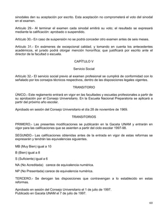 consejos técnicos de las facultades o escuelas podrán resolver que la prueba oral se sustituya
por otra prueba escrita. Cuando la índole de la carrera lo amerite habrá, además, una prueba
práctica.
Artículo 20.- La prueba escrita podrá ser una tesis o, en los casos establecidos por el consejo
técnico correspondiente:
a) Un trabajo elaborado en un seminario, laboratorio o taller, que forme parte del plan de
estudios respectivo;
b) Un informe satisfactorio sobre el servicio social, si éste se realiza después de que el alumno
haya acreditado todas las asignaturas de la carrera correspondiente, y si implica la práctica
profesional.
Artículo 21.- El examen profesional oral podrá versar principalmente sobre la tesis, o sobre
conocimientos generales de la carrera o especialidad, según lo determine el consejo técnico
correspondiente; pero en todo caso deberá ser una exploración general de los conocimientos
del estudiante, de su capacidad para aplicarlos y de su criterio profesional. Podrá realizarse en
una o varias sesiones, según lo establezca el consejo técnico. El examen sobre conocimientos
generales se ajustará a los lineamientos aprobados por el mismo consejo.
Artículo 22.- Para la maestría se exigirá una tesis y su réplica en examen oral o, con aprobación
de la división de estudios superiores y del consejo técnico, un examen general cuyos
lineamientos fijará para cada especialidad el propio consejo.
Artículo 23.- Para el doctorado se exigirá el cumplimiento de los requisitos que determine el
consejo técnico de la facultad, de acuerdo con la división de estudios superiores
correspondiente. Además, deberá presentarse una tesis de investigación original de alta calidad
y sustentarse la réplica sobre la misma.
Artículo 24.- Los jurados para exámenes profesionales y para obtener el grado de maestría se
integrarán con tres sinodales. Si el consejo técnico así lo decide, este número podrá
aumentarse hasta cinco en la facultad o escuela correspondiente. Para el grado de doctor los
sinodales serán cinco, tanto en el examen general de conocimientos como en la réplica de la
tesis.
Artículo 25.- Los jurados de examen profesional y de grado serán designados por el director de
la facultad o escuela, quien nombrará, además, dos suplentes en cada caso.
Artículo 26.- Las tesis, profesionales y para obtener el grado de maestro o de doctor, se
presentarán mecanografiadas, con un número de copias igual al de los sinodales propietarios y
suplentes, otra para la biblioteca de la facultad o escuela y dos más.
Artículo 27.- En la carreras de nivel profesional se podrán realizar tesis y exámenes individuales
o de grupo, previa aprobación del consejo técnico. En todos los casos, será necesario que cada
alumno demuestre su preparación para poder calificarlo de manera individual.
Artículo 28.- Cuando los exámenes profesionales y de grado requieran una tesis, o la redacción
de un trabajo, será necesario, antes de conceder al alumno el examen oral, que todos los
 