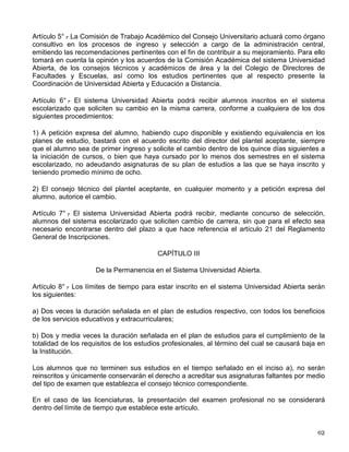ESTATUTO DEL SISTEMA UNIVERSIDAD ABIERTA
Artículo 1º.- El sistema Universidad Abierta de la UNAM está destinado a extender la educació
universitaria a grandes sectores de población, por medio de métodos teórico-prácticos de
transmisión y evaluación de conocimientos, y de la creación de grupos de aprendizaje que
trabajarán dentro o fuera de los planteles universitarios.
Será un sistema de libre opción tanto para las facultades, escuelas y el Colegio de Ciencias y
Humanidades como para los estudiantes; se impartirán los mismos estudios y se exigirán los
mismo requisitos que existan en la UNAM, la que otorgará los mismos créditos, certificados,
títulos y grados al nivel correspondiente.
Artículo 26.- Los alumnos que se inscriban en la UNAM y participen en el sistema Universidad
Abierta, tendrán los derechos y obligaciones que la Legislación Universitaria establezca. Los
alumnos de instituciones asociadas sólo tendrán los derechos y obligaciones que sus
respectivas instituciones señalen.
REGLAMENTO DEL ESTATUTO DEL SISTEMA UNIVERSIDAD ABIERTA DE
LA UNAM RELATIVO AL INGRESO, LA PERMANENCIA Y LOS EXÁMENES
CAPÍTULO I
Disposiciones Generales
Artículo 1° .
- El ingreso, la permanencia y los exámenes en el sistema Universidad Abierta de la
UNAM se sujetarán a las disposiciones de este reglamento. Lo no señalado expresamente en
él se regirá por el Reglamento General de Inscripciones, el Reglamento General de Exámenes
y en general, por la Legislación Universitaria.
Los estudios de posgrado en el sistema Universidad Abierta, en lo que toca al ingreso, la
permanencia y los exámenes, se regirán por el Reglamento General de Estudios de Posgrado.
CAPÍTULO II
Del Ingreso al Sistema Universidad Abierta
Artículo 2° .
- La UNAM emitirá por lo menos dos convocatorias por año para ingresar al sistema
Universidad Abierta.
Artículo 3° .
- Los estudios técnicos y profesionales en el sistema Universidad Abierta tendrán
como mecanismos de ingreso el pase reglamentado y el concurso de selección, de
conformidad con lo dispuesto en el Reglamento General de Inscripciones.
Artículo 4° .
- El consejo técnico de cada facultad o escuela que cuente con sistema Universidad
Abierta, establecerá el número de estudiantes de primer ingreso que cada año podrá ser
inscrito en cada carrera o plantel.
 