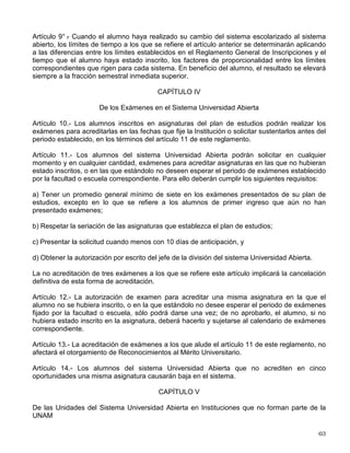 Artículo 5° .
- La Comisión de Trabajo Académico del Consejo Universitario actuará como órgano
consultivo en los procesos de ingreso y selección a cargo de la administración central,
emitiendo las recomendaciones pertinentes con el fin de contribuir a su mejoramiento. Para ello
tomará en cuenta la opinión y los acuerdos de la Comisión Académica del sistema Universidad
Abierta, de los consejos técnicos y académicos de área y la del Colegio de Directores de
Facultades y Escuelas, así como los estudios pertinentes que al respecto presente la
Coordinación de Universidad Abierta y Educación a Distancia.
Artículo 6° .
- El sistema Universidad Abierta podrá recibir alumnos inscritos en el sistema
escolarizado que soliciten su cambio en la misma carrera, conforme a cualquiera de los dos
siguientes procedimientos:
1) A petición expresa del alumno, habiendo cupo disponible y existiendo equivalencia en los
planes de estudio, bastará con el acuerdo escrito del director del plantel aceptante, siempre
que el alumno sea de primer ingreso y solicite el cambio dentro de los quince días siguientes a
la iniciación de cursos, o bien que haya cursado por lo menos dos semestres en el sistema
escolarizado, no adeudando asignaturas de su plan de estudios a las que se haya inscrito y
teniendo promedio mínimo de ocho.
2) El consejo técnico del plantel aceptante, en cualquier momento y a petición expresa del
alumno, autorice el cambio.
Artículo 7° .
- El sistema Universidad Abierta podrá recibir, mediante concurso de selección,
alumnos del sistema escolarizado que soliciten cambio de carrera, sin que para el efecto sea
necesario encontrarse dentro del plazo a que hace referencia el artículo 21 del Reglamento
General de Inscripciones.
CAPÍTULO III
De la Permanencia en el Sistema Universidad Abierta.
Artículo 8° .
- Los límites de tiempo para estar inscrito en el sistema Universidad Abierta serán
los siguientes:
a) Dos veces la duración señalada en el plan de estudios respectivo, con todos los beneficios
de los servicios educativos y extracurriculares;
b) Dos y media veces la duración señalada en el plan de estudios para el cumplimiento de la
totalidad de los requisitos de los estudios profesionales, al término del cual se causará baja en
la Institución.
Los alumnos que no terminen sus estudios en el tiempo señalado en el inciso a), no serán
reinscritos y únicamente conservarán el derecho a acreditar sus asignaturas faltantes por medio
del tipo de examen que establezca el consejo técnico correspondiente.
En el caso de las licenciaturas, la presentación del examen profesional no se considerará
dentro del límite de tiempo que establece este artículo.
 