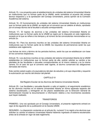 Artículo 9° .
- Cuando el alumno haya realizado su cambio del sistema escolarizado al sistema
abierto, los límites de tiempo a los que se refiere el artículo anterior se determinarán aplicando
a las diferencias entre los límites establecidos en el Reglamento General de Inscripciones y el
tiempo que el alumno haya estado inscrito, los factores de proporcionalidad entre los límites
correspondientes que rigen para cada sistema. En beneficio del alumno, el resultado se elevará
siempre a la fracción semestral inmediata superior.
CAPÍTULO IV
De los Exámenes en el Sistema Universidad Abierta
Artículo 10.- Los alumnos inscritos en asignaturas del plan de estudios podrán realizar los
exámenes para acreditarlas en las fechas que fije la Institución o solicitar sustentarlos antes del
periodo establecido, en los términos del artículo 11 de este reglamento.
Artículo 11.- Los alumnos del sistema Universidad Abierta podrán solicitar en cualquier
momento y en cualquier cantidad, exámenes para acreditar asignaturas en las que no hubieran
estado inscritos, o en las que estándolo no deseen esperar el periodo de exámenes establecido
por la facultad o escuela correspondiente. Para ello deberán cumplir los siguientes requisitos:
a) Tener un promedio general mínimo de siete en los exámenes presentados de su plan de
estudios, excepto en lo que se refiere a los alumnos de primer ingreso que aún no han
presentado exámenes;
b) Respetar la seriación de las asignaturas que establezca el plan de estudios;
c) Presentar la solicitud cuando menos con 10 días de anticipación, y
d) Obtener la autorización por escrito del jefe de la división del sistema Universidad Abierta.
La no acreditación de tres exámenes a los que se refiere este artículo implicará la cancelación
definitiva de esta forma de acreditación.
Artículo 12.- La autorización de examen para acreditar una misma asignatura en la que el
alumno no se hubiera inscrito, o en la que estándolo no desee esperar el periodo de exámenes
fijado por la facultad o escuela, sólo podrá darse una vez; de no aprobarlo, el alumno, si no
hubiera estado inscrito en la asignatura, deberá hacerlo y sujetarse al calendario de exámenes
correspondiente.
Artículo 13.- La acreditación de exámenes a los que alude el artículo 11 de este reglamento, no
afectará el otorgamiento de Reconocimientos al Mérito Universitario.
Artículo 14.- Los alumnos del sistema Universidad Abierta que no acrediten en cinco
oportunidades una misma asignatura causarán baja en el sistema.
CAPÍTULO V
De las Unidades del Sistema Universidad Abierta en Instituciones que no forman parte de la
UNAM
 