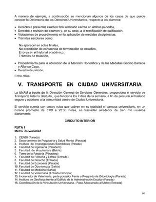 TERCERO.- La disposición contenida en el artículo 14 no se aplicará a los alumnos que hayan
ingresado al sistema Universidad Abierta antes de la entrada en vigor de este reglamento.
IV. DEFENSORÍA DE LOS DERECHOS
UNIVERSITARIOS
Es un órgano jurídico de carácter independiente que tiene como finalidad esencial la protección
de los derechos que otorga la legislación universitaria a la comunidad estudiantil y académica.
Realiza sus objetivos a través de dos actividades básicas que son: brindar asesorías
relacionadas con las disposiciones que rigen la vida de esta Casa de Estudios y tramitar las
quejas de los profesores y estudiantes de la UNAM, afectados en sus derechos individuales por
actos, omisiones o resoluciones contrarios a la legislación universitaria, provenientes de
funcionarios o dependencias académicas o administrativas.
ATRIBUCIONES
I. Vigilar el cumplimiento del orden legal universitario. Por ello conoce de las infracciones a los
derechos de los alumnos y miembros del personal académico cuando éstos resulten
afectados.
II. Proporcionar asesoría a los estudiantes y miembros del personal académico de la UNAM,
respecto de los derechos que les otorga la legislación universitaria. En el caso de que la
Defensoría no pueda atender a una persona en virtud de que el asunto no sea de su
competencia, se le escucha y orienta acerca de la autoridad o instancia a la que debe
recurrir o del procedimiento a seguir.
III.La Defensoría conoce de las reclamaciones que formulen individualmente estudiantes o
miembros del personal académico que consideren violado un derecho establecido en su
favor por las normas jurídicas que rigen a esta Universidad, por actos, resoluciones u
omisiones de los funcionarios, profesores, dependencias administrativas o académicas, o
cuerpos colegiados académicos, o de facultades, escuelas o institutos, cuando sean
irrazonables, injustos, inadecuados o erróneos, o no se les dé respuesta a una solicitud
dentro de un plazo razonable.
PROCEDIMIENTO
Todos los estudiantes o miembros del personal académico de la UNAM pueden solicitar
asesoría u orientación sobre los derechos que les otorga la legislación universitaria; además
pueden presentar reclamaciones, quejas, inconformidades o denuncias ante la Defensoría,
para lo cual deberán ocurrir personalmente a sus oficinas ubicadas en la Zona Cultural, frente
al Museo Universum, en el Edificio “D”, segundo nivel (o nivel rampa), en la Ciudad
Universitaria. También pueden hacer cita a los teléfonos 5622-62-20 al 22; Fax: 5606-50-70; de
lunes a viernes de 9:30 a 15:00 y de 17:00 a 19:30 Hrs, o consultar a este Órgano Universitario
mediante correo electrónico www.ddu@servidor.unam.mx
 