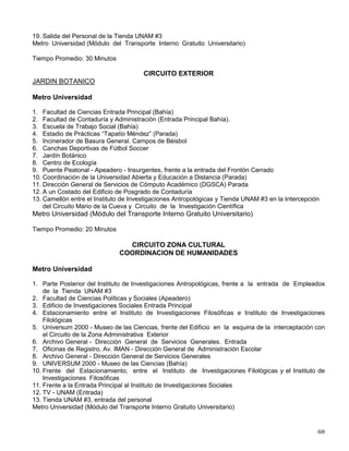 16. Camellón entre Investigaciones Antropológicas y Tienda UNAM # 3, Intercepción del Circuito Mario
de la Cueva y Circuito de la Investigación Científica.
Metro Universidad (Módulo del Transporte Interno Gratuito Universitario)
Tiempo Promedio: 25 Minutos.
CIRCUITO EXTERIOR
RUTA 2
(Corta)
Metro Universidad
1. Facultad de Ciencias. Entrada Principal (Bahía)
2. Facultad de Contaduría y Administración. Entrada Principal (Bahía)
3. Escuela Nacional de Trabajo Social (Bahía)
4. Puente Peatonal- Apeadero Insurgentes. Frente a la entrada del Frontón Cerrado
5. Coordinación de la Universidad Abierta y Educación a Distancia (Parada)
6. Dirección General de Cómputo Académico (DGSCA) (Parada)
7. A un costado del Edificio de Posgrado en Contaduría (Parada)
8. Camellón entre Investigaciones Antropológicas y Tienda UNAM #3 en la Interceptación de Circuito
Mario de la Cueva y circuito de la Investigación Científica
Metro Universidad (Módulo del Transporte Interno Gratuito Universitario)
Tiempo Promedio: 12 Minutos
CIRCUITO ZONA CULTURAL
RUTA 3
Metro Universidad
1. Parte Posterior del Instituto de Investigaciones Antropológicas. Frente a la entrada de Empleados
de la Tienda UNAM #3
2. Facultad de Ciencias Políticas y Sociales (Apeadero)
3. Reserva Ecológica. Frente al Instituto de Investigaciones Jurídicas (Bahía)
4. Espacio Escultórico. Entrada principal (Parada)
5. Paso Peatonal de Hemeroteca Nacional a la Av. Insurgentes Sur
6. Paso Peatonal Centro Cultural Universitario “Sala Nezahualcóyotl” a Insurgentes
7. Circuito Centro Cultural con Circuito Exterior Oficinas Administrativas (Esquinas)
8. Dirección General de Apoyo al Personal Académico - Defensoría de los Derechos Universitarios
9. Archivo General - Dirección General de Servicios Generales (Entrada)
10. Oficinas del Registro, Av. IMAN.- Dirección General de Administración Escolar
11. Archivo General.- Dirección General de Servicios Generales
12. Universum 2000.- Museo de las Ciencias (Bahía)
13. Enfrente de la Dirección General de Estadística y Sistema de Información Institucionales, Dirección
General de Incorporación y Revalidación de Estudios (DGIRE) Parada
14. Sala Nezahualcóyotl - Centro Cultural Universitario (Parada)
15. Hemeroteca Nacional.- Biblioteca Nacional (Parada)
16. Sendero Escultórico - Parte Posterior Hemeroteca (Parada)
17. Instituto de Investigaciones Jurídicas (Bahía)
18. TV-UNAM. Entrada
 