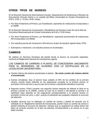 OTROS TIPOS DE INGRESO
En la Dirección General de Administración Escolar, Departamento de Dictámenes y Revisión de
Documentos (Circuito Interior a un costado del Metro Universidad en Ciudad Universitaria de
9:00 a 13:00 y 15:30 a 18:00 horas):
• Por Años Posteriores al Primero, por Acreditación; aspirantes de instituciones incorporadas a
la UNAM.
En la Dirección General de Incorporación y Revalidación de Estudios (Lado Sur de la Sala de
Conciertos Nezahualcóyotl de Ciudad Universitaria de 9:00 a 13:00 horas):
• Por Años Posteriores al Primero, por Revalidación; aspirantes provenientes de instituciones
NO incorporadas a la UNAM.
• Con estudios previos de Vocacional o Normal (con el plan de estudios vigente hasta 1975).
• Extranjeros o mexicanos con estudios previos en el extranjero.
CAMBIOS
Se realizan en Servicios Escolares del plantel donde el alumno se encuentra registrado,
conforme al Reglamento General de Inscripciones vigente.
LOS CAMBIOS DE CARRERA O PLANTEL SÉ CONCEDERAN UNICAMENTE
PARA EL REINGRESO, DE ACUERDO CON LO ESTIPULADO EN LA
LEGISLACION UNIVERSITARIA.
♦ Cambio Interno del sistema escolarizado al abierto. No existe cambio del sistema abierto
al escolarizado.
♦ Carrera simultánea. Que el alumno haya cubierto el 50% de los créditos de la primera
carrera; cuando hayas obtenido en las asignaturas cursadas en la primera carrera un
promedio mínimo de ocho y que el cupo de la carrera o del plantel solicitados lo permita.
♦ Segunda carrera. Podrá cursarse una segunda carrera después de obtener el título en la
primera cursada en la UNAM, cuando el cupo de la carrera o del plantel lo permita y el
solicitante haya obtenido en las asignaturas correspondientes a la primera carrera un
promedio mínimo de ocho; o bien, cuando el solicitante sea aceptado mediante el concurso
de selección.
♦ Aquellos alumnos que no obtengan su cambio de carrera o plantel de acuerdo con lo
señalado en el Reglamento General de Inscripciones, podrán hacer su cambio de carrera o
plantel mediante el concurso de selección, siempre que su aceptación se realice dentro del
plazo de duración previsto en el plan de estudios correspondiente a la carrera en la que
estén inscritos.
 