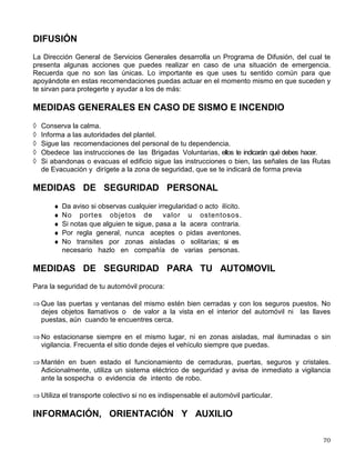 Tiempo Promedio: 20 Minutos
VI. SEGURIDAD Y PROTECCION CIVIL
La UNAM, a través de la Dirección General de Servicios Generales, desarrolla diversos
programas orientados a proteger y salvaguardar a la comunidad universitaria, sus bienes, el
patrimonio universitario y el entorno, así como prevenir y combatir todo tipo de siniestros dentro
del campus universitario; en la cual se desarrolan tres areas sustantivas:
• Protección Civil
• Seguridad
• Servicios
PROTECCIÓN CIVIL
La Dirección de Protección Civil tiene como objetivo proteger y salvaguardar a la comunidad
universitaria, el patrimonio y su entorno ante los peligros y riesgos; está constituida por el
conjunto de estrategias y acciones organizadas hacia la prevención y atención de las
situaciones de emergencia como las derivadas de accidentes, siniestros, desastres y sus
efectos.
Para lleverlo acabo cuenta con una serie de acciones y actividades dirigidas a difundir y
fomentar la Cultura de la Autoprotección en la comunidad universitaria, que comprende
cursos de:
Inducción a la Protección Civil; Coordinadores de Evacuación; Prevención y Combate de
Conatos de Incendios, Primeros Auxilios, Manejo de Substancias quimico-peligrosas y cuenta
con un programa permanente de Manejadores de Perros de Busqueda y Rescate.
UNIDAD DE INTERVENCION
Asimismo, la Institución cuenta con un equipo interdisciplinario y multidisciplinario conformado
por personal de las Direcciones Generales de Servicios Generales, Servicios Médicos, de
Obras y Conservación y de los especialistas de las Facultades de Medicina, Química entre
otras, responsable de la atención y auxilio en situaciones de emergencia; participan de forma
coordinada los grupos: Manejadores de Perros de Búsqueda y Rescate, Bomberos, Vigilantes,
Obras, Radiocomunicación, Telefonía y Manejo de Sustancias Peligrosas.
COMISIONES LOCALES DE SEGURIDAD
Las Comisiones Locales de Seguridad se conforman en cada dependencia estan inegradas por
miembros de la misma comunidad, tiene la responsabilidad de implementar las medidas de
seguridad, ante una situación de emergencia a través de las brigadas voluntarias, súmate a su
esfuerzo e intégrate a las brigadas de Protección Civil que se conforman en tu plantel, que son
cuatro: Coordinadores de Evacuación, Búsqueda, Salvamento y Rescate, Prevención y
Combate de Incendios y Primeros Auxilios.
 