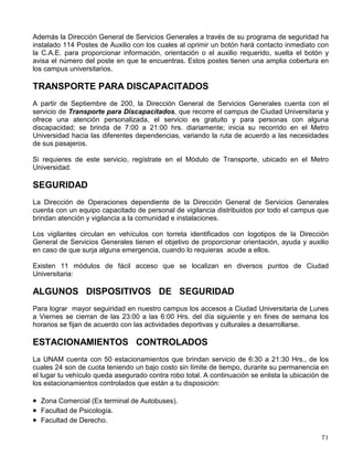 DIFUSIÓN
La Dirección General de Servicios Generales desarrolla un Programa de Difusión, del cual te
presenta algunas acciones que puedes realizar en caso de una situación de emergencia.
Recuerda que no son las únicas. Lo importante es que uses tu sentido común para que
apoyándote en estas recomendaciones puedas actuar en el momento mismo en que suceden y
te sirvan para protegerte y ayudar a los de más:
MEDIDAS GENERALES EN CASO DE SISMO E INCENDIO
◊ Conserva la calma.
◊ Informa a las autoridades del plantel.
◊ Sigue las recomendaciones del personal de tu dependencia.
◊ Obedece las instrucciones de las Brigadas Voluntarias, ellos te indicarán qué debes hacer.
◊ Si abandonas o evacuas el edificio sigue las instrucciones o bien, las señales de las Rutas
de Evacuación y dirígete a la zona de seguridad, que se te indicará de forma previa
MEDIDAS DE SEGURIDAD PERSONAL
♦ Da aviso si observas cualquier irregularidad o acto ilícito.
♦ No portes objetos de valor u ostentosos.
♦ Si notas que alguien te sigue, pasa a la acera contraria.
♦ Por regla general, nunca aceptes o pidas aventones.
♦ No transites por zonas aisladas o solitarias; si es
necesario hazlo en compañía de varias personas.
MEDIDAS DE SEGURIDAD PARA TU AUTOMOVIL
Para la seguridad de tu automóvil procura:
⇒ Que las puertas y ventanas del mismo estén bien cerradas y con los seguros puestos. No
dejes objetos llamativos o de valor a la vista en el interior del automóvil ni las llaves
puestas, aún cuando te encuentres cerca.
⇒ No estacionarse siempre en el mismo lugar, ni en zonas aisladas, mal iluminadas o sin
vigilancia. Frecuenta el sitio donde dejes el vehículo siempre que puedas.
⇒ Mantén en buen estado el funcionamiento de cerraduras, puertas, seguros y cristales.
Adicionalmente, utiliza un sistema eléctrico de seguridad y avisa de inmediato a vigilancia
ante la sospecha o evidencia de intento de robo.
⇒ Utiliza el transporte colectivo si no es indispensable el automóvil particular.
INFORMACIÓN, ORIENTACIÓN Y AUXILIO
 