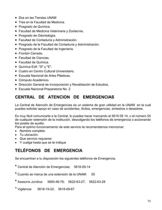 Además la Dirección General de Servicios Generales a través de su programa de seguridad ha
instalado 114 Postes de Auxilio con los cuales al oprimir un botón hará contacto inmediato con
la C.A.E. para proporcionar información, orientación o el auxilio requerido, suelta el botón y
avisa el número del poste en que te encuentras. Estos postes tienen una amplia cobertura en
los campus universitarios.
TRANSPORTE PARA DISCAPACITADOS
A partir de Septiembre de 200, la Dirección General de Servicios Generales cuenta con el
servicio de Transporte para Discapacitados, que recorre el campus de Ciudad Universitaria y
ofrece una atención personalizada, el servicio es gratuito y para personas con alguna
discapacidad; se brinda de 7:00 a 21:00 hrs. diariamente; inicia su recorrido en el Metro
Universidad hacia las diferentes dependencias, variando la ruta de acuerdo a las necesidades
de sus pasajeros.
Si requieres de este servicio, regístrate en el Módulo de Transporte, ubicado en el Metro
Universidad.
SEGURIDAD
La Dirección de Operaciones dependiente de la Dirección General de Servicios Generales
cuenta con un equipo capacitado de personal de vigilancia distribuidos por todo el campus que
brindan atención y vigilancia a la comunidad e instalaciones.
Los vigilantes circulan en vehículos con torreta identificados con logotipos de la Dirección
General de Servicios Generales tienen el objetivo de proporcionar orientación, ayuda y auxilio
en caso de que surja alguna emergencia, cuando lo requieras acude a ellos.
Existen 11 módulos de fácil acceso que se localizan en diversos puntos de Ciudad
Universitaria:
ALGUNOS DISPOSITIVOS DE SEGURIDAD
Para lograr mayor seguiridad en nuestro campus los accesos a Ciudad Universitaria de Lunes
a Viernes se cierran de las 23:00 a las 6:00 Hrs. del día siguiente y en fines de semana los
horarios se fijan de acuerdo con las actividades deportivas y culturales a desarrollarse.
ESTACIONAMIENTOS CONTROLADOS
La UNAM cuenta con 50 estacionamientos que brindan servicio de 6:30 a 21:30 Hrs., de los
cuales 24 son de cuota teniendo un bajo costo sin límite de tiempo, durante su permanencia en
el lugar tu vehículo queda asegurado contra robo total. A continuación se enlista la ubicación de
los estacionamientos controlados que están a tu disposición:
• Zona Comercial (Ex terminal de Autobuses).
• Facultad de Psicología.
• Facultad de Derecho.
 