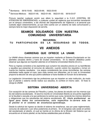 • Dos en las Tiendas UNAM
• Tres en la Facultad de Medicina.
• Posgrado de Química.
• Facultad de Medicina Veterinaria y Zootecnia.
• Posgrado de Odontología.
• Facultad de Contaduría y Administración.
• Posgrado de la Facultad de Contaduría y Administración.
• Posgrado de la Facultad de Ingeniería.
• Frontón Cerrado.
• Facultad de Ciencias.
• Facultad de Química.
• Química Edif. D y E.
• Cuatro en Centro Cultural Universitario.
• Escuela Nacional de Artes Plásticas.
• Cómputo Académico.
• Dirección General de Incorporación y Revalidación de Estudios.
• Escuela Nacional Preparatoria No. 2
CENTRAL DE ATENCION DE EMERGENCIAS
La Central de Atención de Emergencias es un sistema de gran utilidad en la UNAM en la cual
puedes solicitar apoyo en caso de accidentes, ilícitos, emergencias, siniestros o desastres.
Es muy fácil comunicarte a la Central, lo puedes hacer marcando el 5616 09 14, o el número 55
de cualquier extensión de la institución, descolgando los teléfonos de emergencia o accionando
los postes de auxilio.
Para el optimo funcionamiento de este servicio te recomendamos mencionar:
• Nombre completo
• Tu ubicación
• Que servicio requieres
• Y cuelga hasta que se te indique
TELÉFONOS DE EMERGENCIA
Se encuentran a tu disposición los siguientes teléfonos de Emergencia.
* Central de Atención de Emergencias: 5616-09-14
* Cuando se marca de una extensión de la UNAM: 55
* Asesoría Jurídica: 5665-46-76; 5622-63-27; 5622-63-28
* Vigilancia: 5616-19-22; 5616-09-67
 