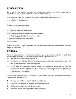 REINSCRIPCION
Es el trámite que realizan los alumnos en períodos posteriores al ingreso para quedar
registrados en una o varias asignaturas. Para tal efecto, recibes:
⇒ a) Orden de pago por concepto de inscripción anual (en el semestre non).
⇒ b) Solicitud de reinscripción.
En algunos planteles se adiciona:
⇒ c) Solicitud interna de reinscripción.
⇒ d) Plan de estudios con las asignaturas acreditadas.
⇒ e) Orden de pago de laboratorio, clínica o taller.
⇒ f) Actualización de datos personales.
⇒ g) Instructivo.
Entrega en la fecha y lugar designados, los documentos con los datos correctamente anotados
según los instructivos.
RENUNCIA
Renuncia a su inscripción o reinscripción el alumno que no completa los trámites en las fechas
señaladas por el plantel. O bien, se le cancela por las siguientes causas:
a) Documentación incompleta o incorrecta.
b) Cuando no han sido acreditadas las asignaturas precedentes a las seleccionadas, si el
plan de estudios indica seriación obligatoria.
c) En el caso de extranjeros, cuando éstos no entregan la boleta que acredite los
prerrequisitos durante el primer año de la carrera, los cuales se presentan en el Centro de
Enseñanza para Extranjeros.
Puedes evitar la cancelación de tu inscripción si atiendes las siguientes recomendaciones antes
de entregar la documentación.
1. Conocer tus calificaciones en la historia académica.
2. Consultar los tableros de horarios, asignaturas y grupos.
3. Conformar tu horario con más de una opción.
4. Informarte sobre el lugar y fecha que te corresponda.
 