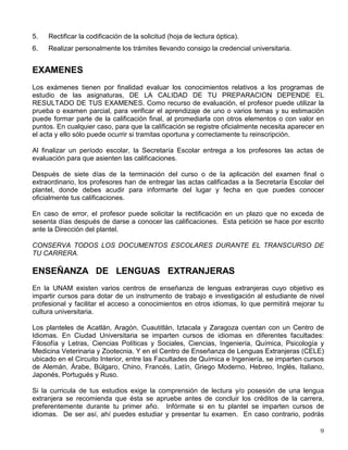 5. Rectificar la codificación de la solicitud (hoja de lectura óptica).
6. Realizar personalmente los trámites llevando consigo la credencial universitaria.
EXAMENES
Los exámenes tienen por finalidad evaluar los conocimientos relativos a los programas de
estudio de las asignaturas, DE LA CALIDAD DE TU PREPARACION DEPENDE EL
RESULTADO DE TUS EXAMENES. Como recurso de evaluación, el profesor puede utilizar la
prueba o examen parcial, para verificar el aprendizaje de uno o varios temas y su estimación
puede formar parte de la calificación final, al promediarla con otros elementos o con valor en
puntos. En cualquier caso, para que la calificación se registre oficialmente necesita aparecer en
el acta y ello sólo puede ocurrir si tramitas oportuna y correctamente tu reinscripción.
Al finalizar un período escolar, la Secretaría Escolar entrega a los profesores las actas de
evaluación para que asienten las calificaciones.
Después de siete días de la terminación del curso o de la aplicación del examen final o
extraordinario, los profesores han de entregar las actas calificadas a la Secretaría Escolar del
plantel, donde debes acudir para informarte del lugar y fecha en que puedes conocer
oficialmente tus calificaciones.
En caso de error, el profesor puede solicitar la rectificación en un plazo que no exceda de
sesenta días después de darse a conocer las calificaciones. Esta petición se hace por escrito
ante la Dirección del plantel.
CONSERVA TODOS LOS DOCUMENTOS ESCOLARES DURANTE EL TRANSCURSO DE
TU CARRERA.
ENSEÑANZA DE LENGUAS EXTRANJERAS
En la UNAM existen varios centros de enseñanza de lenguas extranjeras cuyo objetivo es
impartir cursos para dotar de un instrumento de trabajo e investigación al estudiante de nivel
profesional y facilitar el acceso a conocimientos en otros idiomas, lo que permitirá mejorar tu
cultura universitaria.
Los planteles de Acatlán, Aragón, Cuautitlán, Iztacala y Zaragoza cuentan con un Centro de
Idiomas. En Ciudad Universitaria se imparten cursos de idiomas en diferentes facultades:
Filosofía y Letras, Ciencias Políticas y Sociales, Ciencias, Ingeniería, Química, Psicología y
Medicina Veterinaria y Zootecnia. Y en el Centro de Enseñanza de Lenguas Extranjeras (CELE)
ubicado en el Circuito Interior, entre las Facultades de Química e Ingeniería, se imparten cursos
de Alemán, Árabe, Búlgaro, Chino, Francés, Latín, Griego Moderno, Hebreo, Inglés, Italiano,
Japonés, Portugués y Ruso.
Si la curricula de tus estudios exige la comprensión de lectura y/o posesión de una lengua
extranjera se recomienda que ésta se apruebe antes de concluir los créditos de la carrera,
preferentemente durante tu primer año. Infórmate si en tu plantel se imparten cursos de
idiomas. De ser así, ahí puedes estudiar y presentar tu examen. En caso contrario, podrás
 