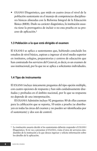 • EXANI-I Diagnóstico, que mide en cuatro áreas el nivel de la
población sustentante en el manejo de competencias disciplina-
res básicas alineadas con la Reforma Integral de la Educación
Básica (RIEB). Dado su carácter diagnóstico, la institución usua-
ria tiene la prerrogativa de incluir o no esta prueba en su pro-
ceso de aplicación.1
1.3 Población a la que está dirigido el examen
El EXANI-I se aplica a sustentantes que, habiendo concluido los
estudios de nivel básico, aspiran a ingresar al nivel medio superior
en institutos, colegios, preparatorias y centros de educación que
han contratado los servicios del Ceneval, es decir, es un examen de
uso institucional, por lo que no se aplica a solicitantes individuales.
1.4 Tipo de instrumento
El EXANI-I incluye únicamente preguntas del tipo opción múltiple,
con cuatro opciones de respuesta y han sido cuidadosamente dise-
ñadas y probadas en el ámbito nacional, por lo que su respuesta
no depende de una interpretación.
El EXANI-I Admisión incluye 92 preguntas: 80 de ellas cuentan
para la calificación que se reporta, 10 están a prueba (se distribu-
yen en todas las áreas del examen y no pueden ser identificadas por
el sustentante) y dos son de control.
8 GUÍA DEL EXANI-I
1 La institución usuaria decide si los sustentantes deberán responder el EXANI-I
Diagnóstico. Si tú vas a presentar el EXANI-I, visita el área de servicios estu-
diantiles de la institución a la que deseas ingresar y solicita información sobre
los detalles de la aplicación.
 