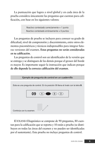 La puntuación que logres a nivel global y en cada área de la
prueba considera únicamente las preguntas que cuentan para cali-
ficación, con base en los siguientes valores:
Las preguntas de prueba se incluyen para conocer su grado de
dificultad, nivel de comprensión y discernimiento, entre otros ele-
mentos psicométricos y técnicos indispensables para integrar futu-
ras versiones del examen. Estas preguntas no serán consideradas
en tu calificación.
Las preguntas de control son un identificador de la versión que
se entrega y se distinguen de las demás porque el grosor del borde
es mayor. Es importante seguir la instrucción que indican porque
de ello depende la correcta calificación del examen.
9GUÍA DEL EXANI-I
El EXANI-I Diagnóstico se compone de 90 preguntas, 80 cuen-
tan para la calificación que se reporta y 10 están a prueba (se distri-
buyen en todas las áreas del examen y no pueden ser identificadas
por el sustentante). Esta prueba no incluye preguntas de control.
Ejemplo de pregunta de control en un cuadernillo
Reactivo contestado correctamente = 1 punto
Reactivo contestado erróneamente = 0 puntos
 
