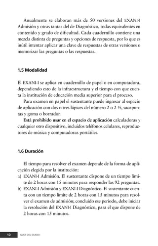 Anualmente se elaboran más de 50 versiones del EXANI-I
Admisión y otras tantas del de Diagnóstico, todas equivalentes en
contenido y grado de dificultad. Cada cuadernillo contiene una
mezcla distinta de preguntas y opciones de respuesta, por lo que es
inútil intentar aplicar una clave de respuestas de otras versiones o
memorizar las preguntas o las respuestas.
1.5 Modalidad
El EXANI-I se aplica en cuadernillo de papel o en computadora,
dependiendo esto de la infraestructura y el tiempo con que cuen-
ta la institución de educación media superior para el proceso.
Para examen en papel el sustentante puede ingresar al espacio
de aplicación con dos o tres lápices del número 2 o 2 ½, sacapun-
tas y goma o borrador.
Está prohibido usar en el espacio de aplicación calculadoras y
cualquier otro dispositivo, incluidos teléfonos celulares, reproduc-
tores de música y computadoras portátiles.
1.6 Duración
El tiempo para resolver el examen depende de la forma de apli-
cación elegida por la institución:
a) EXANI-I Admisión. El sustentante dispone de un tiempo lími-
te de 2 horas con 15 minutos para responder las 92 preguntas.
b) EXANI-I Admisión y EXANI-I Diagnóstico. El sustentante cuen-
ta con un tiempo límite de 2 horas con 15 minutos para resol-
ver el examen de admisión; concluido ese periodo, debe iniciar
la resolución del EXANI-I Diagnóstico, para el que dispone de
2 horas con 15 minutos.
10 GUÍA DEL EXANI-I
 