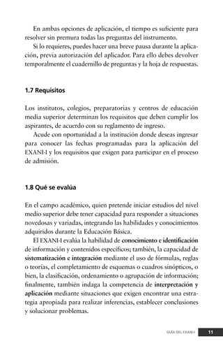 En ambas opciones de aplicación, el tiempo es suficiente para
resolver sin premura todas las preguntas del instrumento.
Si lo requieres, puedes hacer una breve pausa durante la aplica-
ción, previa autorización del aplicador. Para ello debes devolver
temporalmente el cuadernillo de preguntas y la hoja de respuestas.
1.7 Requisitos
Los institutos, colegios, preparatorias y centros de educación
media superior determinan los requisitos que deben cumplir los
aspirantes, de acuerdo con su reglamento de ingreso.
Acude con oportunidad a la institución donde deseas ingresar
para conocer las fechas programadas para la aplicación del
EXANI-I y los requisitos que exigen para participar en el proceso
de admisión.
1.8 Qué se evalúa
En el campo académico, quien pretende iniciar estudios del nivel
medio superior debe tener capacidad para responder a situaciones
novedosas y variadas, integrando las habilidades y conocimientos
adquiridos durante la Educación Básica.
El EXANI-I evalúa la habilidad de conocimiento e identificación
de información y contenidos específicos; también, la capacidad de
sistematización e integración mediante el uso de fórmulas, reglas
o teorías, el completamiento de esquemas o cuadros sinópticos, o
bien, la clasificación, ordenamiento o agrupación de información;
finalmente, también indaga la competencia de interpretación y
aplicación mediante situaciones que exigen encontrar una estra-
tegia apropiada para realizar inferencias, establecer conclusiones
y solucionar problemas.
11GUÍA DEL EXANI-I
 