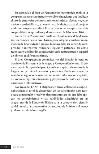 En particular, el área de Pensamiento matemático explora la
competencia para comprender y resolver situaciones que implican
el uso de estrategias de razonamiento aritmético, algebraico, esta-
dístico y probabilístico, y geométrico. Es decir, abarca el conjun-
to de las competencias disciplinares básicas del campo matemáti-
co que debieron aprenderse y dominarse en la Educación Básica.
En el área de Pensamiento analítico el sustentante debe demos-
trar su competencia a nivel básico para integrar y analizar infor-
mación de tipo textual y gráfica; también debe ser capaz de com-
prender e interpretar relaciones lógicas y patrones, así como
reconocer y analizar las coincidencias en la representación espacial
de objetos en diferentes planos.
El área Competencias comunicativas del Español integra los
dominios de Estructura de la lengua y Comprensión lectora. El pri-
mero evalúa la capacidad para identificar y aplicar elementos de la
lengua que permiten la creación y organización de mensajes con
sentido; el segundo demanda comprender información explícita,
así como interpretar intenciones y propósitos del autor en textos
narrativos e informativos.
Las áreas del EXANI-I Diagnóstico (cuya aplicación es opcio-
nal) evalúan el nivel de desempeño de los sustentantes para reco-
nocer, comprender y resolver planteamientos en los que debe apli-
car los conocimientos y las habilidades adquiridos en las
asignaturas de la Educación Básica para la comprensión científi-
ca del mundo, la comprensión del entorno de México y el mane-
jo elemental del idioma inglés.
12 GUÍA DEL EXANI-I
 