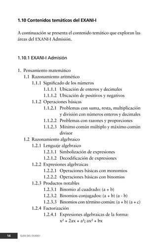 1.10 Contenidos temáticos del EXANI-I
A continuación se presenta el contenido temático que exploran las
áreas del EXANI-I Admisión.
1.10.1 EXANI-I Admisión
1. Pensamiento matemático
1.1 Razonamiento aritmético
1.1.1 Significado de los números
1.1.1.1 Ubicación de enteros y decimales
1.1.1.2 Ubicación de positivos y negativos
1.1.2 Operaciones básicas
1.1.2.1 Problemas con suma, resta, multiplicación
y división con números enteros y decimales
1.1.2.2 Problemas con razones y proporciones
1.1.2.3 Mínimo común múltiplo y máximo común
divisor
1.2 Razonamiento algebraico
1.2.1 Lenguaje algebraico
1.2.1.1 Simbolización de expresiones
1.2.1.2 Decodificación de expresiones
1.2.2 Expresiones algebraicas
1.2.2.1 Operaciones básicas con monomios
1.2.2.2 Operaciones básicas con binomios
1.2.3 Productos notables
1.2.3.1 Binomio al cuadrado: (a + b)
1.2.3.2 Binomios conjugados: (a + b) (a - b)
1.2.3.3 Binomios con término común: (a + b) (a + c)
1.2.4 Factorización
1.2.4.1 Expresiones algebraicas de la forma:
x² + 2ax + a²; ax² + bx
14 GUÍA DEL EXANI-I
 