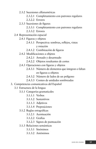 2.3.2 Sucesiones alfanuméricas
2.3.2.1 Completamiento con patrones regulares
2.3.2.2 Errores
2.3.3 Sucesiones de figuras
2.3.3.1 Completamiento con patrones regulares
2.3.3.2 Errores
2.4 Representación espacial
2.4.1 Figuras y objetos
2.4.1.1 Perspectiva: sombras, reflejos, vistas
y rotación
2.4.1.2 Combinación de figuras
2.4.2 Modificaciones a objetos
2.4.2.1 Armado y desarmado
2.4.2.2 Objetos resultantes de cortes
2.4.3 Operaciones con figuras y objetos
2.4.3.1 Número de elementos que integran o faltan
en figuras u objetos
2.4.3.2 Número de lados de un polígono
2.4.3.3 Conteo de unidades sombreadas
3. Competencias comunicativas del Español
3.1 Estructura de la lengua
3.1.1 Categorías gramaticales
3.1.1.1 Verbos
3.1.1.2 Sustantivos
3.1.1.3 Adjetivos
3.1.1.4 Preposiciones
3.1.2 Reglas ortográficas
3.1.2.1 Acentuación
3.1.2.2 Grafías
3.1.2.3 Signos de puntuación
3.1.3 Relaciones semánticas
3.1.3.1 Sinónimos
3.1.3.2 Antónimos
17GUÍA DEL EXANI-I
 
