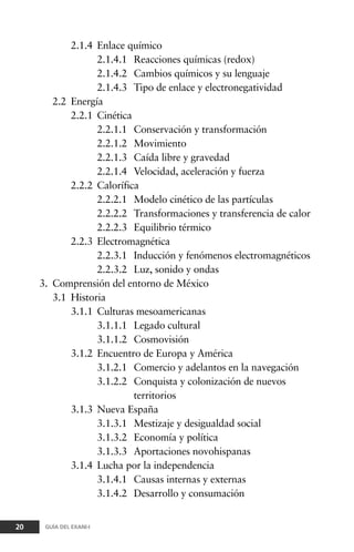 2.1.4 Enlace químico
2.1.4.1 Reacciones químicas (redox)
2.1.4.2 Cambios químicos y su lenguaje
2.1.4.3 Tipo de enlace y electronegatividad
2.2 Energía
2.2.1 Cinética
2.2.1.1 Conservación y transformación
2.2.1.2 Movimiento
2.2.1.3 Caída libre y gravedad
2.2.1.4 Velocidad, aceleración y fuerza
2.2.2 Calorífica
2.2.2.1 Modelo cinético de las partículas
2.2.2.2 Transformaciones y transferencia de calor
2.2.2.3 Equilibrio térmico
2.2.3 Electromagnética
2.2.3.1 Inducción y fenómenos electromagnéticos
2.2.3.2 Luz, sonido y ondas
3. Comprensión del entorno de México
3.1 Historia
3.1.1 Culturas mesoamericanas
3.1.1.1 Legado cultural
3.1.1.2 Cosmovisión
3.1.2 Encuentro de Europa y América
3.1.2.1 Comercio y adelantos en la navegación
3.1.2.2 Conquista y colonización de nuevos
territorios
3.1.3 Nueva España
3.1.3.1 Mestizaje y desigualdad social
3.1.3.2 Economía y política
3.1.3.3 Aportaciones novohispanas
3.1.4 Lucha por la independencia
3.1.4.1 Causas internas y externas
3.1.4.2 Desarrollo y consumación
20 GUÍA DEL EXANI-I
 
