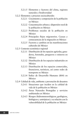 3.2.1.5 Elementos y factores del clima, regiones
naturales y biodiversidad
3.2.2 Elementos y procesos socioculturales
3.2.2.1 Crecimiento y composición de la población
en México
3.2.2.2 Concentración urbana y dispersión rural de
la población en México
3.2.2.3 Problemas sociales de la población en
México
3.2.2.4 Principales flujos migratorios. Causas y
consecuencias de la migración en México
3.2.2.5 Factores y cambios en las manifestaciones
culturales de México
3.2.3 Contexto económico regional
3.2.3.1 Distribución de los espacios agrícolas, gana-
deros, forestales, pesqueros o mineros en
México
3.2.3.2 Distribución de los espacios industriales en
México
3.2.3.3 Distribución de los espacios comerciales,
financieros, turísticos, así como redes de
transporte en México
3.2.3.4 Índice de Desarrollo Humano (IDH) en
México
3.2.4 Calidad de vida, ambiente y prevención de desastres
3.2.4.1 Situaciones que inciden en la calidad de
vida de la población en México
3.2.4.2 Áreas Naturales Protegidas y servicios
ambientales en México
3.2.4.3 Riesgos (hidrometeorológicos, geológicos,
biológicos y antrópicos) y su relación con la
vulnerabilidad de la población en México
22 GUÍA DEL EXANI-I
 